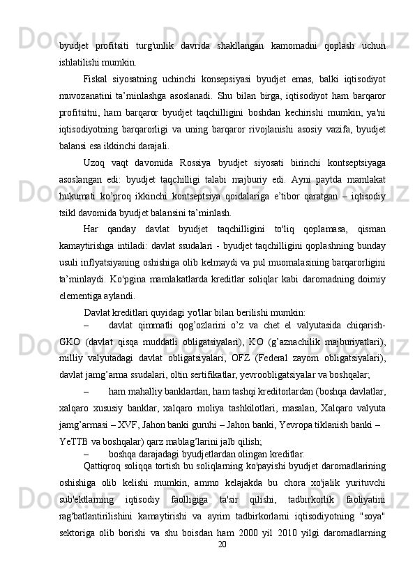 byudjet   profitsiti   turg'unlik   davrida   shakllangan   kamomadni   qoplash   uchun
ishlatilishi mumkin. 
Fiskal   siyosatning   uchinchi   konsepsiyasi   byudjet   emas,   balki   iqtisodiyot
muvozanatini   ta’minlashga   asoslanadi.   Shu   bilan   birga,   iqtisodiyot   ham   barqaror
profitsitni,   ham   barqaror   byudjet   taqchilligini   boshdan   kechirishi   mumkin,   ya'ni
iqtisodiyotning   barqarorligi   va   uning   barqaror   rivojlanishi   asosiy   vazifa,   byudjet
balansi esa ikkinchi darajali. 
Uzoq   vaqt   davomida   Rossiya   byudjet   siyosati   birinchi   kontseptsiyaga
asoslangan   edi:   byudjet   taqchilligi   talabi   majburiy   edi.   Ayni   paytda   mamlakat
hukumati   ko’proq   ikkinchi   kontseptsiya   qoidalariga   e’tibor   qaratgan   –   iqtisodiy
tsikl davomida byudjet balansini ta’minlash. 
Har   qanday   davlat   byudjet   taqchilligini   to'liq   qoplamasa,   qisman
kamaytirishga intiladi: davlat ssudalari  - byudjet taqchilligini qoplashning bunday
usuli inflyatsiyaning oshishiga olib kelmaydi va pul muomalasining barqarorligini
ta’minlaydi.   Ko'pgina   mamlakatlarda   kreditlar   soliqlar   kabi   daromadning   doimiy
elementiga aylandi. 
Davlat kreditlari quyidagi yo'llar bilan berilishi mumkin: 
– davlat   qimmatli   qog’ozlarini   o’z   va   chet   el   valyutasida   chiqarish-
GKO   (davlat   qisqa   muddatli   obligatsiyalari),   KO   (g’aznachilik   majburiyatlari),
milliy   valyutadagi   davlat   obligatsiyalari,   OFZ   (Federal   zayom   obligatsiyalari),
davlat jamg’arma ssudalari, oltin sertifikatlar, yevroobligatsiyalar va boshqalar; 
– ham mahalliy banklardan, ham tashqi kreditorlardan (boshqa davlatlar,
xalqaro   xususiy   banklar,   xalqaro   moliya   tashkilotlari,   masalan,   Xalqaro   valyuta
jamg’armasi – XVF, Jahon banki guruhi – Jahon banki, Yevropa tiklanish banki – 
YeTTB va boshqalar) qarz mablag’larini jalb qilish; 
– boshqa darajadagi byudjetlardan olingan kreditlar. 
Qattiqroq soliqqa tortish bu soliqlarning ko'payishi byudjet daromadlarining
oshishiga   olib   kelishi   mumkin,   ammo   kelajakda   bu   chora   xo'jalik   yurituvchi
sub'ektlarning   iqtisodiy   faolligiga   ta'sir   qilishi,   tadbirkorlik   faoliyatini
rag'batlantirilishini   kamaytirishi   va   ayrim   tadbirkorlarni   iqtisodiyotning   "soya"
sektoriga   olib   borishi   va   shu   boisdan   ham   2000   yil   2010   yilgi   daromadlarning
20