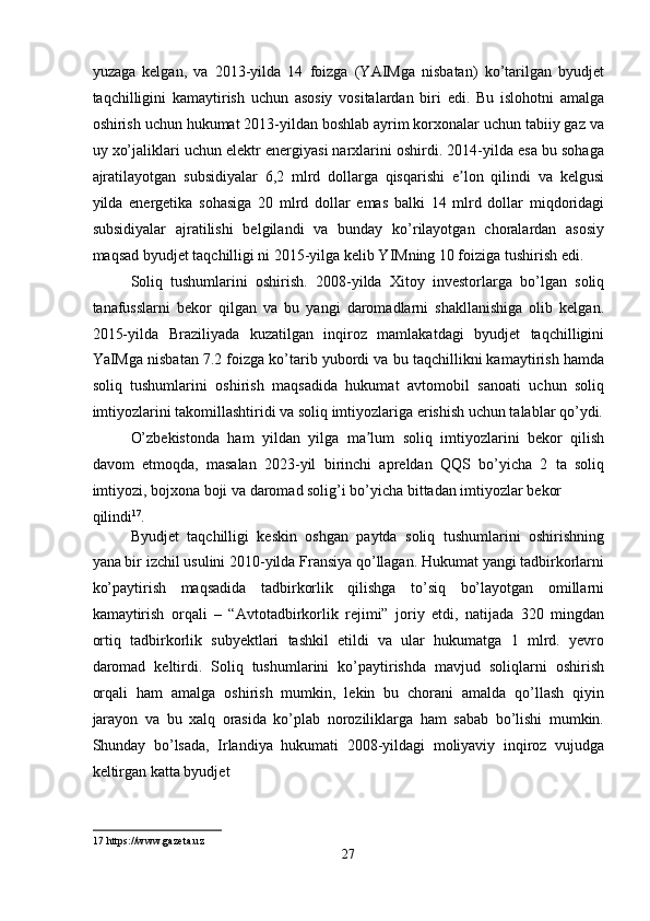 yuzaga   kelgan,   va   2013-yilda   14   foizga   (YAIMga   nisbatan)   ko’tarilgan   byudjet
taqchilligini   kamaytirish   uchun   asosiy   vositalardan   biri   edi.   Bu   islohotni   amalga
oshirish uchun hukumat 2013-yildan boshlab ayrim korxonalar uchun tabiiy gaz va
uy xo’jaliklari uchun elektr energiyasi narxlarini oshirdi. 2014-yilda esa bu sohaga
ajratilayotgan   subsidiyalar   6,2   mlrd   dollarga   qisqarishi   e lon   qilindi   va   kelgusiʼ
yilda   energetika   sohasiga   20   mlrd   dollar   emas   balki   14   mlrd   dollar   miqdoridagi
subsidiyalar   ajratilishi   belgilandi   va   bunday   ko’rilayotgan   choralardan   asosiy
maqsad byudjet taqchilligi ni 2015-yilga kelib YIMning 10 foiziga tushirish edi. 
Soliq   tushumlarini   oshirish.   2008-yilda   Xitoy   investorlarga   bo’lgan   soliq
tanafusslarni   bekor   qilgan   va   bu   yangi   daromadlarni   shakllanishiga   olib   kelgan.
2015-yilda   Braziliyada   kuzatilgan   inqiroz   mamlakatdagi   byudjet   taqchilligini
YaIMga nisbatan 7.2 foizga ko’tarib yubordi va bu taqchillikni kamaytirish hamda
soliq   tushumlarini   oshirish   maqsadida   hukumat   avtomobil   sanoati   uchun   soliq
imtiyozlarini takomillashtiridi va soliq imtiyozlariga erishish uchun talablar qo’ydi.
O’zbekistonda   ham   yildan   yilga   ma lum   soliq   imtiyozlarini   bekor   qilish	
ʼ
davom   etmoqda,   masalan   2023-yil   birinchi   apreldan   QQS   bo’yicha   2   ta   soliq
imtiyozi, bojxona boji va daromad solig’i bo’yicha bittadan imtiyozlar bekor 
qilindi 17
.  
Byudjet   taqchilligi   keskin   oshgan   paytda   soliq   tushumlarini   oshirishning
yana bir izchil usulini 2010-yilda Fransiya qo’llagan. Hukumat yangi tadbirkorlarni
ko’paytirish   maqsadida   tadbirkorlik   qilishga   to’siq   bo’layotgan   omillarni
kamaytirish   orqali   –   “Avtotadbirkorlik   rejimi”   joriy   etdi,   natijada   320   mingdan
ortiq   tadbirkorlik   subyektlari   tashkil   etildi   va   ular   hukumatga   1   mlrd.   yevro
daromad   keltirdi.   Soliq   tushumlarini   ko’paytirishda   mavjud   soliqlarni   oshirish
orqali   ham   amalga   oshirish   mumkin,   lekin   bu   chorani   amalda   qo’llash   qiyin
jarayon   va   bu   xalq   orasida   ko’plab   noroziliklarga   ham   sabab   bo’lishi   mumkin.
Shunday   bo’lsada,   Irlandiya   hukumati   2008-yildagi   moliyaviy   inqiroz   vujudga
keltirgan katta byudjet 
17  https://www.gazeta.uz 
27  
  