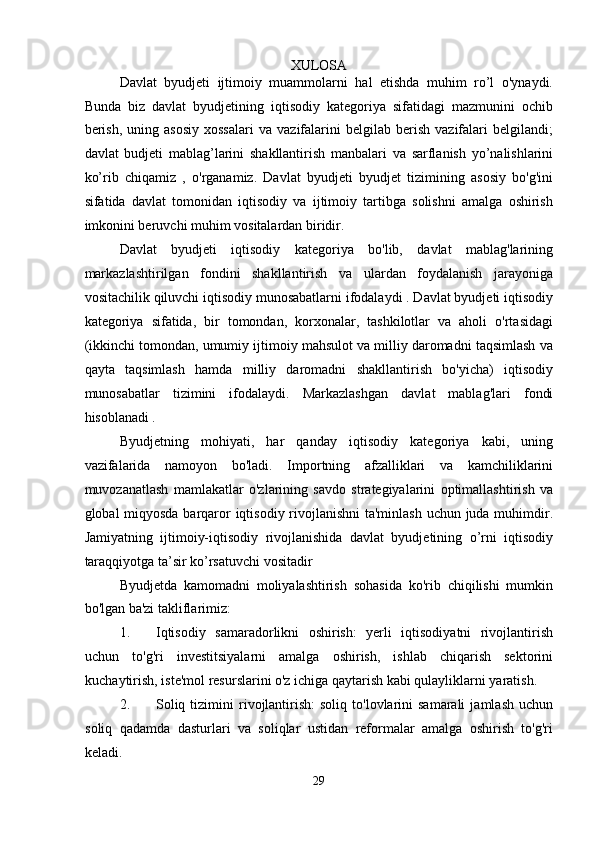 XULOSA 
Davlat   byudjeti   ijtimoiy   muammolarni   hal   etishda   muhim   ro’l   o'ynaydi.
Bunda   biz   davlat   byudjetining   iqtisodiy   kategoriya   sifatidagi   mazmunini   ochib
berish,   uning   asosiy   xossalari   va  vazifalarini   belgilab   berish   vazifalari   belgilandi;
davlat   budjeti   mablag’larini   shakllantirish   manbalari   va   sarflanish   yo’nalishlarini
ko’rib   chiqamiz   ,   o'rganamiz.   Davlat   byudjeti   byudjet   tizimining   asosiy   bo'g'ini
sifatida   davlat   tomonidan   iqtisodiy   va   ijtimoiy   tartibga   solishni   amalga   oshirish
imkonini beruvchi muhim vositalardan biridir.  
Davlat   byudjeti   iqtisodiy   kategoriya   bo'lib,   davlat   mablag'larining
markazlashtirilgan   fondini   shakllantirish   va   ulardan   foydalanish   jarayoniga
vositachilik qiluvchi iqtisodiy munosabatlarni ifodalaydi . Davlat byudjeti iqtisodiy
kategoriya   sifatida,   bir   tomondan,   korxonalar,   tashkilotlar   va   aholi   o'rtasidagi
(ikkinchi tomondan, umumiy ijtimoiy mahsulot va milliy daromadni taqsimlash va
qayta   taqsimlash   hamda   milliy   daromadni   shakllantirish   bo'yicha)   iqtisodiy
munosabatlar   tizimini   ifodalaydi.   Markazlashgan   davlat   mablag'lari   fondi
hisoblanadi . 
Byudjetning   mohiyati,   har   qanday   iqtisodiy   kategoriya   kabi,   uning
vazifalarida   namoyon   bo'ladi.   Importning   afzalliklari   va   kamchiliklarini
muvozanatlash   mamlakatlar   o'zlarining   savdo   strategiyalarini   optimallashtirish   va
global miqyosda barqaror  iqtisodiy rivojlanishni  ta'minlash  uchun juda muhimdir.
Jamiyatning   ijtimoiy-iqtisodiy   rivojlanishida   davlat   byudjetining   o’rni   iqtisodiy
taraqqiyotga ta’sir ko’rsatuvchi vositadir 
Byudjetda   kamomadni   moliyalashtirish   sohasida   ko'rib   chiqilishi   mumkin
bo'lgan ba'zi takliflarimiz: 
1. Iqtisodiy   samaradorlikni   oshirish:   yerli   iqtisodiyatni   rivojlantirish
uchun   to'g'ri   investitsiyalarni   amalga   oshirish,   ishlab   chiqarish   sektorini
kuchaytirish, iste'mol resurslarini o'z ichiga qaytarish kabi qulayliklarni yaratish. 
2. Soliq  tizimini  rivojlantirish:  soliq   to'lovlarini  samarali   jamlash  uchun
soliq   qadamda   dasturlari   va   soliqlar   ustidan   reformalar   amalga   oshirish   to'g'ri
keladi. 
29  
  