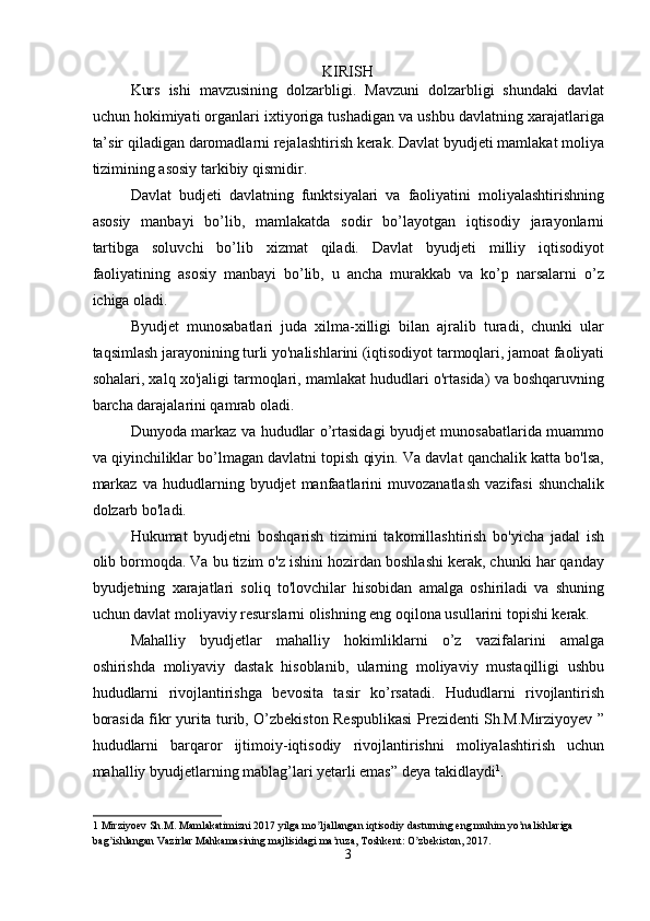 KIRISH
Kurs   ishi   mavzusining   dolzarbligi.   Mavzuni   dolzarbligi   shundaki   davlat
uchun hokimiyati organlari ixtiyoriga tushadigan va ushbu davlatning xarajatlariga
ta’sir qiladigan daromadlarni rejalashtirish kerak. Davlat byudjeti mamlakat moliya
tizimining asosiy tarkibiy qismidir. 
Davlat   budjeti   davlatning   funktsiyalari   va   faoliyatini   moliyalashtirishning
asosiy   manbayi   bo’lib,   mamlakatda   sodir   bo’layotgan   iqtisodiy   jarayonlarni
tartibga   soluvchi   bo’lib   xizmat   qiladi.   Davlat   byudjeti   milliy   iqtisodiyot
faoliyatining   asosiy   manbayi   bo’lib,   u   ancha   murakkab   va   ko’p   narsalarni   o’z
ichiga oladi.  
Byudjet   munosabatlari   juda   xilma-xilligi   bilan   ajralib   turadi,   chunki   ular
taqsimlash jarayonining turli yo'nalishlarini (iqtisodiyot tarmoqlari, jamoat faoliyati
sohalari, xalq xo'jaligi tarmoqlari, mamlakat hududlari o'rtasida) va boshqaruvning
barcha darajalarini qamrab oladi.  
Dunyoda markaz va hududlar o’rtasidagi byudjet munosabatlarida muammo
va qiyinchiliklar bo’lmagan davlatni topish qiyin. Va davlat qanchalik katta bo'lsa,
markaz   va   hududlarning  byudjet   manfaatlarini   muvozanatlash   vazifasi   shunchalik
dolzarb bo'ladi. 
Hukumat   byudjetni   boshqarish   tizimini   takomillashtirish   bo'yicha   jadal   ish
olib bormoqda. Va bu tizim o'z ishini hozirdan boshlashi kerak, chunki har qanday
byudjetning   xarajatlari   soliq   to'lovchilar   hisobidan   amalga   oshiriladi   va   shuning
uchun davlat moliyaviy resurslarni olishning eng oqilona usullarini topishi kerak. 
Mahalliy   byudjetlar   mahalliy   hokimliklarni   o’z   vazifalarini   amalga
oshirishda   moliyaviy   dastak   hisoblanib,   ularning   moliyaviy   mustaqilligi   ushbu
hududlarni   rivojlantirishga   bevosita   tasir   ko’rsatadi.   Hududlarni   rivojlantirish
borasida fikr yurita turib, O’zbekiston Respublikasi Prezidenti Sh.M.Mirziyoyev ”
hududlarni   barqaror   ijtimoiy-iqtisodiy   rivojlantirishni   moliyalashtirish   uchun
mahalliy byudjetlarning mablag’lari yetarli emas” deya takidlaydi 1
. 
 
1  Mirziyoev Sh.M. Mamlakatimizni 2017 yilga mo ljallangan iqtisodiy dasturning eng muhim yo nalishlariga ʼ ʼ
bag ishlangan Vazirlar Mahkamasining majlisidagi ma ruza, Toshkent: O zbekiston, 2017. 	
ʼ ʼ ʼ
3  
  