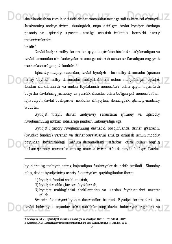 shakllantirish va rivojlantirishda davlat tomonidan tartibga solish katta rol o'ynaydi.
Jamiyatning   moliya   tizimi,   shuningdek,   unga   kiritilgan   davlat   byudjeti   davlatga
ijtimoiy   va   iqtisodiy   siyosatni   amalga   oshirish   imkonini   beruvchi   asosiy
mexanizmlardan 
biridir 2
. 
Davlat budjeti milliy daromadni qayta taqsimlash hisobidan to’planadigan va
davlat tomonidan o’z funksiyalarini amalga oshirish uchun sarflanadigan eng yirik
markazlashtirilgan pul fondidir  3
. 
Iqtisodiy   nuqtayi   nazardan,   davlat   byudjeti   -   bu   milliy   daromadni   (qisman
milliy   boylik)   milliy   daromadni   moliyalashtirish   uchun   mo'ljallangan   byudjet
fondini   shakllantirish   va   undan   foydalanish   munosabati   bilan   qayta   taqsimlash
bo'yicha  davlatning  jismoniy   va  yuridik  shaxslar   bilan  bo'lgan  pul  munosabatlari.
iqtisodiyot,   davlat   boshqaruvi,   mudofaa   ehtiyojlari,   shuningdek,   ijtimoiy-madaniy
tadbirlar. 
Byudjet   tufayli   davlat   moliyaviy   resurslarni   ijtimoiy   va   iqtisodiy
rivojlanishning muhim sohalariga jamlash imkoniyatiga ega. 
Byudjet   ijtimoiy   rivojlanishning   dastlabki   bosqichlarida   davlat   g'aznasini
(byudjet   fondini)   yaratish   va   davlat   xarajatlarini   amalga   oshirish   uchun   moddiy
boyliklar     ko'rinishidagi     ma'lum   daromadlarni     safarbar     etish     bilan     bog'liq
bo'lgan ijtimoiy  munosabatlarning  maxsus  tizimi  sifatida  paydo  bo'lgan.   Davlat
   
 
byudjetining   mohiyati   uning   bajaradigan   funktsiyalarida   ochib   beriladi..   Shunday
qilib, davlat byudjetining asosiy funktsiyalari quyidagilardan iborat:   
1) byudjet fondini shakllantirish; 
2) byudjet mablag'laridan foydalanish; 
3) byudjet   mablag'larini   shakllantirish   va   ulardan   foydalanishni   nazorat
qilish. 
Birinchi funktsiyani byudjet daromadlari bajaradi. Byudjet daromadlari - bu
davlat   hokimiyati   organlari   ta'sis   sub'ektlarining   davlat   hokimiyati   organlari   va
2  Ananyeva M.V.. Iqtisodiyot va biznes: nazariya va amaliyot.Darslik. T: Adolat- 2019. 
3  Astaxova K.H ..Zamonaviy iqtisodiyotning dolzarb masalalari.Maqola.T: Moliya-2019. 
5  
  