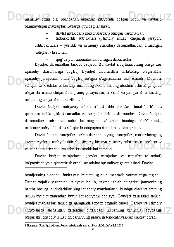 mahalliy   o'zini   o'zi   boshqarish   organlari   ixtiyorida   bo'lgan   bepul   va   qaytarib
olinmaydigan mablag'lar.  Bularga quyidagilar kiradi: 
– davlat mulkidan (korxonalardan) olingan daromadlar; 
– tadbirkorlik   sub’ektlari   (ijtimoiy   ishlab   chiqarish   jarayoni
ishtirokchilari   –   yuridik   va   jismoniy   shaxslar)   daromadlaridan   olinadigan
soliqlar; - kreditlar, 
– qog’oz pul muomalasidan olingan daromadlar. 
Byudjet   daromadlari   tarkibi   beqaror.   Bu   davlat   rivojlanishining   o'ziga   xos
iqtisodiy   sharoitlariga   bog'liq.   Byudjet   daromadlari   tarkibidagi   o'zgarishlar
iqtisodiy   jarayonlar   bilan   bog'liq   bo'lgan   o'zgarishlarni   aks   ettiradi.   Masalan,
soliqlar va kreditlar o'rtasidagi nisbatning ikkinchisining ulushini oshirishga qarab
o'zgarishi   ishlab   chiqarishning   aniq   pasayishini,   iste'mol   va   jamg'arish   o'rtasidagi
nisbatning o'zgarishini aks ettiradi  4
. 
Davlat   budjeti   moliyaviy   balans   sifatida   ikki   qismdan   iborat   bo’lib,   bu
qismlarni   sodda   qilib   daromadlar   va   xarajatlar   deb   atash   mumkin.   Davlat   budjeti
daromadlari   soliq   va   soliq   bo’lmagan   tushumlar   hisobiga   shakllansada,
makroiqtisodiy tahlilda u soliqlar hisobigagina shakllanadi deb qaraladi.  
Davlat   budjeti   xarajatlari   tarkibida   iqtisodiyotga   xarajatlar,   markazlashgang
investitsiyalarni moliyalashtirish, ijtimoiy himoya, ijtimoiy soha, davlat boshqaruv
va sud idoralarini moliyalashtirish moddalari mavjud. 
Davlat   budjet   xarajatlarini   (davlat   xarajatlari   va   transfert   to’lovlari)
ko’paytirish yoki qisqartirish orqali mamlakat iqtisodiyotiga aralashadi.Davlat 
 
byudjetining   ikkinchi   funksiyasi   budjetning   aniq   maqsadli   xarajatlariga   tegishli.
Davlat   xojalik   yurituvchi   subyekt   bo`lib,   takror   ishlab   chiqarish   jarayonining
barcha boshqa ishtirokchilarining iqtisodiy manfaatlarini hisobga oladi va shuning
uchun   byudjet   xarajatlari   butun   iqtisodiyotni   qoplaydi.   Byudjet   xarajatlari   tarkibi
byudjet mablag'lari tarkibiga qaraganda tez-tez o'zgarib turadi. Harbiy va ijtimoiy
ehtiyojlarga   sarflangan   xarajatlar   o'rtasidagi   nisbatning   birinchisi   foydasiga
o'zgarishi iqtisodiy ishlab chiqarishning pasayish tendentsiyasidan dalolat beradi. 
4  Burganov R.A..Iqtisodiyotni barqarorlashtirish asoslari.Darslik.M.: Infra-M- 2018 
6