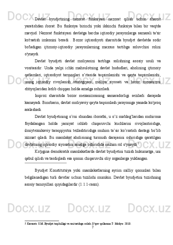 Davlat   byudjetining   nazorat   funksiyasi   nazorat   qilish   uchun   sharoit
yaratishdan   iborat.   Bu   funksiya   birinchi   yoki   ikkinchi   funksiya   bilan   bir   vaqtda
mavjud.  Nazorat   funktsiyasi  davlatga   barcha   iqtisodiy  jarayonlarga   samarali   ta'sir
ko'rsatish   imkonini   beradi   .   Bozor   iqtisodiyoti   sharoitida   byudjet   davlatda   sodir
bo'ladigan   ijtimoiy-iqtisodiy   jarayonlarning   maxsus   tartibga   soluvchisi   rolini
o'ynaydi. 
Davlat   byudjeti   davlat   moliyasini   tartibga   solishning   asosiy   usuli   va
vositasidir.   Unda   yalpi   ichki   mahsulotning   davlat   hududlari,   aholining   ijtimoiy
qatlamlari,   iqtisodiyot   tarmoqlari   o’rtasida   taqsimlanishi   va   qayta   taqsimlanishi,
uning   iqtisodiy   rivojlanish   strategiyasi,   moliya   siyosati   va   bozor   mexanizmi
ehtiyojlaridan kelib chiqqan holda amalga oshiriladi. 
Inqiroz   sharoitida   bozor   mexanizmining   samaradorligi   sezilarli   darajada
kamayadi. Binobarin, davlat moliyaviy qayta taqsimlash jarayoniga yanada ko'proq
aralashadi. 
Davlat   byudjetining   o’rni   shundan   iboratki,   u   o’z   mablag’laridan   mohirona
foydalangan   holda   jamiyat   ishlab   chiqaruvchi   kuchlarini   rivojlantirishga,
ilmiytexnikaviy   taraqqiyotni  tezlashtirishga   muhim   ta’sir  ko’rsatish   dastagi  bo’lib
xizmat   qiladi.   Bu   mamlakat   aholisining   turmush   darajasini   oshirishga   qaratilgan
davlatning iqtisodiy siyosatini amalga oshirishda muhim rol o'ynaydi  5
. 
Ko'pgina demokratik mamlakatlarda davlat byudjetini tuzish hukumatga, uni
qabul qilish va tasdiqlash esa qonun chiqaruvchi oliy organlarga yuklangan. 
 
Byudjet   Konstitutsiya   yoki   mamlakatlarning   ayrim   milliy   qonunlari   bilan
belgilanadigan   turli   davrlar   uchun   tuzilishi   mumkin.   Davlat   byudjetini   tuzishning
asosiy tamoyillari quyidagilardir (1.1.1-rasm). 
 
5  Karanets S.M..Byudjet taqchilligi va uni tartibga solish.O’quv qollanma.T: Moliya- 2010. 
7  
  