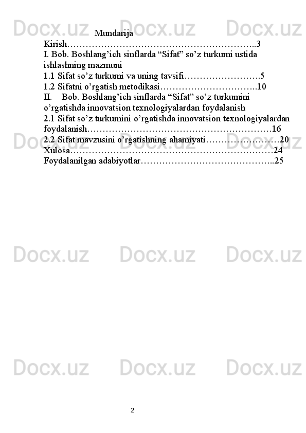2                      Mundarija
Kirish……………………………………………………..3
I. Bob. Boshlang’ich sinflarda “Sifat” so’z turkumi ustida 
ishlashning mazmuni
1.1  Sifat so’z turkumi va uning tavsifi…………………….5
1.2  Sifatni o’rgatish metodikasi…………………………..10
II. Bob. Boshlang’ich sinflarda “Sifat” so’z turkumini 
o’rgatishda innovatsion texnologiyalardan foydalanish
2.1 Sifat so’z turkumini o’rgatishda innovatsion texnologiyalardan
foydalanish……………………………………………………16
2.2 Sifat mavzusini o’rgatishning ahamiyati……………………20
Xulosa…………………………………………………………24
Foydalanilgan adabiyotlar……………………………………..25