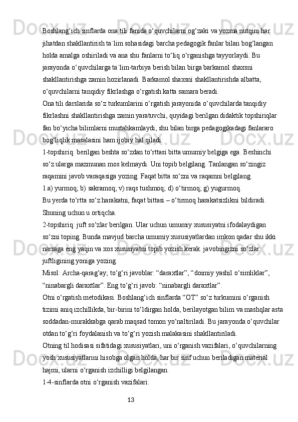 13Boshlang‘ich sinflarda ona tili fanida o‘quvchilarni og‘zaki va yozma nutqini har 
jihatdan shakllantirish ta`lim sohasidagi barcha pedagogik fanlar bilan bog‘langan 
holda amalga oshiriladi va ana shu fanlarni to‘liq o‘rganishga tayyorlaydi. Bu 
jarayonda o‘quvchilarga ta`lim-tarbiya berish bilan birga barkamol shaxsni 
shakllantirishga zamin hozirlanadi. Barkamol shaxsni shakllantirishda albatta, 
o‘quvchilarni tanqidiy fikrlashga o‘rgatish katta samara beradi.
Ona tili darslarida so‘z turkumlarini o‘rgatish jarayonida o‘quvchilarda tanqidiy 
fikrlashni shakllantirishga zamin yaratuvchi, quyidagi berilgan didaktik topshiriqlar 
fan bo‘yicha bilimlarni mustahkamlaydi, shu bilan birga pedagogikadagi fanlararo 
bog‘liqlik masalasini ham ijobiy hal qiladi:
1-topshiriq: berilgan beshta so‘zdan to‘rttasi bitta umumiy belgiga ega. Beshinchi 
so‘z ularga mazmunan mos kelmaydi. Uni topib belgilang. Tanlangan so‘zingiz 
raqamini javob varaqasiga yozing. Faqat bitta so‘zni va raqamni belgilang.
1.a) yurmoq; b) sakramoq; v) raqs tushmoq; d) o‘tirmoq; g) yugurmoq.
Bu yerda to‘rtta so‘z harakatni, faqat bittasi – o‘tirmoq harakatsizlikni bildiradi. 
Shuning uchun u ortiqcha.
2-topshiriq: juft so‘zlar berilgan. Ular uchun umumiy xususiyatni ifodalaydigan 
so‘zni toping. Bunda mavjud barcha umumiy xususiyatlardan imkon qadar shu ikki 
narsaga eng yaqin va xos xususiyatni topib yozish kerak. javobingizni so‘zlar 
juftligining yoniga yozing.
Misol: Archa-qarag‘ay; to‘g‘ri javoblar: “daraxtlar”, “doimiy yashil o‘simliklar”, 
“ninabargli daraxtlar”. Eng to‘g‘ri javob: “ninabargli daraxtlar”.
Otni o‘rgatish metodikasi. Boshlang‘ich sinflarda “OT” so‘z turkumini o‘rganish 
tizimi aniq izchillikda, bir-birini to‘ldirgan holda, berilayotgan bilim va mashqlar asta
soddadan-murakkabga qarab maqsad tomon yo‘naltiriladi. Bu jarayonda o‘quvchilar 
otdan to‘g‘ri foydalanish va to‘g‘ri yozish malakasini shakllantiriladi.
Otning til hodisasi sifatidagi xususiyatlari, uni o‘rganish vazifalari, o‘quvchilarning 
yosh xususiyatlarini hisobga olgan holda, har bir sinf uchun beriladigan material 
hajmi, ularni o‘rganish izchilligi belgilangan.
1-4-sinflarda otni o‘rganish vazifalari: