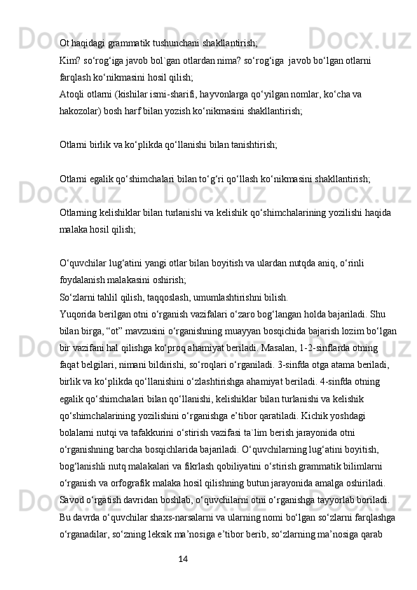 14Ot haqidagi grammatik tushunchani shakllantirish;
Kim? so‘rog‘iga javob bol`gan otlardan nima? so‘rog‘iga  javob bo‘lgan otlarni 
farqlash ko‘nikmasini hosil qilish;
Atoqli otlarni (kishilar ismi-sharifi, hayvonlarga qo‘yilgan nomlar, ko‘cha va 
hakozolar) bosh harf bilan yozish ko‘nikmasini shakllantirish;
Otlarni birlik va ko‘plikda qo‘llanishi bilan tanishtirish;
Otlarni egalik qo‘shimchalari bilan to‘g‘ri qo‘llash ko‘nikmasini shakllantirish;
Otlarning kelishiklar bilan turlanishi va kelishik qo‘shimchalarining yozilishi haqida 
malaka hosil qilish;
O‘quvchilar lug‘atini yangi otlar bilan boyitish va ulardan nutqda aniq, o‘rinli 
foydalanish malakasini oshirish;
So‘zlarni tahlil qilish, taqqoslash, umumlashtirishni bilish.
Yuqorida berilgan otni o‘rganish vazifalari o‘zaro bog‘langan holda bajariladi. Shu 
bilan birga, “ot” mavzusini o‘rganishning muayyan bosqichida bajarish lozim bo‘lgan
bir vazifani hal qilishga ko‘proq ahamiyat beriladi. Masalan, 1-2-sinflarda otning 
faqat belgilari, nimani bildirishi, so‘roqlari o‘rganiladi. 3-sinfda otga atama beriladi, 
birlik va ko‘plikda qo‘llanishini o‘zlashtirishga ahamiyat beriladi. 4-sinfda otning 
egalik qo‘shimchalari bilan qo‘llanishi, kelishiklar bilan turlanishi va kelishik 
qo‘shimchalarining yozilishini o‘rganishga e’tibor qaratiladi. Kichik yoshdagi 
bolalarni nutqi va tafakkurini o‘stirish vazifasi ta`lim berish jarayonida otni 
o‘rganishning barcha bosqichlarida bajariladi. O‘quvchilarning lug‘atini boyitish, 
bog‘lanishli nutq malakalari va fikrlash qobiliyatini o‘stirish grammatik bilimlarni 
o‘rganish va orfografik malaka hosil qilishning butun jarayonida amalga oshiriladi.
Savod o‘rgatish davridan boshlab, o‘quvchilarni otni o‘rganishga tayyorlab boriladi. 
Bu davrda o‘quvchilar shaxs-narsalarni va ularning nomi bo‘lgan so‘zlarni farqlashga
o‘rganadilar, so‘zning leksik ma’nosiga e’tibor berib, so‘zlarning ma’nosiga qarab  
