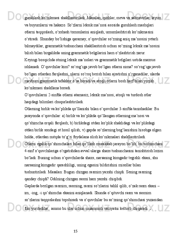 15guruhlash ko‘nikmasi shakllantiriladi. Masalan, qushlar, meva va sabzavotlar, kiyim 
va buyumlarni va hakazo. So‘zlarni leksik ma’nosi asosida guruhlash mashqlari 
otlarni taqqoslash, o‘xshash tomonlarini aniqlash, umumlashtirish ko‘nikmasini 
o‘stiradi. Shunday bo‘lishiga qaramay, o‘quvchilar so‘zning aniq ma’nosini yetarli 
bilmaydilar, grammatik tushunchani shakllantirish uchun so‘zning leksik ma’nosini 
bilish bilan birgalikda uning grammatik belgilarini ham o‘zlashtirish zarur.
Keyingi bosqichda otning leksik ma’nolari va grammatik belgilari ustida maxsus 
ishlanadi. O‘quvchilar kim? so‘rog‘iga javob bo‘lgan otlarni nima? so‘rog‘iga javob 
bo‘lgan otlardan farqlashni, ularni so‘roq berish bilan ajratishni o‘rganadilar, ularda 
mavhum grammatik tafakkur o‘sa boradi va atoqli otlarni bosh harf bilan yozish 
ko‘nikmasi shakllana boradi.
O‘quvchilarni 2-sinfda otlarni atamasiz, leksik ma’nosi, atoqli va turdosh otlar 
haqidagi bilimlari chuqurlashtiriladi.
Otlarning birlik va ko‘plikda qo‘llanishi bilan o‘quvchilar 3-sinfda tanishadilar. Bu 
jarayonda o‘quvchilar: a) birlik va ko‘plikda qo‘llangan otlarning ma’nosi va 
qo‘shimcha orqali farqlash; b) birlikdagi otdan ko‘plik shaklidagi va ko‘plikdagi 
otdan birlik sondagi ot hosil qilish; v) gapda so‘zlarning bog‘lanishini hisobga olgan 
holda, otlardan nutqda to‘g‘ri foydalana olish ko‘nikmalari shakllantiriladi.
Otlarni egalik qo‘shimchalari bilan qo‘llash murakkab jarayon bo‘lib, bu tushunchani
4-sinf o‘quvchilariga o‘rgatishdan avval ularga shaxs tushunchasini tanishtirish lozim
bo‘ladi. Buning uchun o‘quvchilarda shaxs, narsaning kimgadir tegishli ekani, shu 
narsaning kimgadir qarashliligi, uning egasini bildirishini misollar bilan 
tushuntiriladi. Masalan: Bugun chizgan rasmim yaxshi chiqdi. Sening rasming 
qanday chiqdi? Odilning chizgan rasmi ham yaxshi chiqibdi.
Gaplarda berilgan rasmim, rasming, rasmi so‘zlarini tahlil qilib, o‘zak rasm ekani –
im, -ing, -i qo‘shimcha ekanini aniqlanadi. Shunda o‘qituvchi rasm va rasmim 
so‘zlarini taqqoslashni topshiradi va o‘quvchilar bu so‘zning qo‘shimchasi yuzasidan 
fikr yuritadilar,  ammo bu ular uchun muammoli vaziyatni keltirib chiqaradi.  .