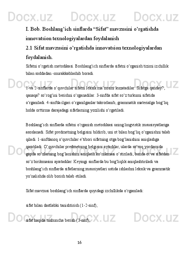 16I. Bob. Boshlang’ich sinflarda “Sifat” mavzusini o’rgatishda 
innovatsion texnologiyalardan foydalanish
2.1 Sifat mavzusini o’rgatishda innovatsion texnologiyalardan 
foydalanish.
Sifatni o‘rgatish metodikasi. Boshlang‘ich sinflarda sifatni o‘rganish tizimi izchillik 
bilan soddadan -murakkablashib boradi.
1-va 2-sinflarda o‘quvchilar sifatni leksik ma’nosini kuzatadilar. Sifatga qanday?, 
qanaqa? so‘rog‘ini berishni o‘rganadilar. 3-sinfda sifat so‘z turkumi sifatida 
o‘rganiladi. 4-sinfda ilgari o‘rganilganlar takrorlanib, grammatik materialga bog‘liq 
holda orttirma darajadagi sifatlarning yozilishi o‘rgatiladi.
Boshlang‘ich sinflarda sifatni o‘rganish metodikasi uning lingvistik xususisyatlariga 
asoslanadi. Sifat predmetning belgisini bildirib, uni ot bilan bog‘liq o‘rganishni talab 
qiladi. 1-sinfdanoq o‘quvchilar e’tibori sifatning otga bog‘lanishini aniqlashga 
qaratiladi. O‘quvchilar predmetning belgisini aytadilar, ularda so‘roq yordamida 
gapda so‘zlarning bog‘lanishini aniqlash ko‘nikmasi o‘stiriladi, bunda ot va sifatdan 
so‘z birikmasini ajratadilar. Keyingi sinflarda bu bog‘liqlik aniqlashtiriladi va 
boshlang‘ich sinflarda sifatlarning xususiyatlari ustida ishlashni leksik va grammatik 
yo‘nalishda olib borish talab etiladi.
Sifat mavzusi boshlang‘ich sinflarda quyidagi izchillikda o‘rganiladi:
sifat bilan dastlabki tanishtirish (1-2-sinf);
sifat haqida tushuncha berish (3-sinf); 