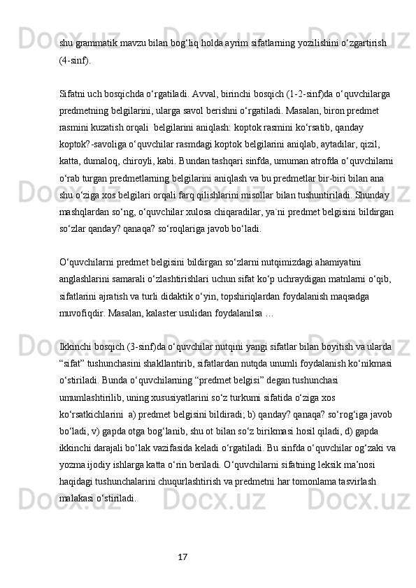17shu grammatik mavzu bilan bog‘liq holda ayrim sifatlarning yozilishini o‘zgartirish 
(4-sinf).
Sifatni uch bosqichda o‘rgatiladi. Avval, birinchi bosqich (1-2-sinf)da o‘quvchilarga 
predmetning belgilarini, ularga savol berishni o‘rgatiladi. Masalan, biron predmet 
rasmini kuzatish orqali  belgilarini aniqlash: koptok rasmini ko‘rsatib, qanday 
koptok?-savoliga o‘quvchilar rasmdagi koptok belgilarini aniqlab, aytadilar, qizil, 
katta, dumaloq, chiroyli, kabi. Bundan tashqari sinfda, umuman atrofda o‘quvchilarni
o‘rab turgan predmetlarning belgilarini aniqlash va bu predmetlar bir-biri bilan ana 
shu o‘ziga xos belgilari orqali farq qilishlarini misollar bilan tushuntiriladi. Shunday 
mashqlardan so‘ng, o‘quvchilar xulosa chiqaradilar, ya`ni predmet belgisini bildirgan
so‘zlar qanday? qanaqa? so‘roqlariga javob bo‘ladi.
O‘quvchilarni predmet belgisini bildirgan so‘zlarni nutqimizdagi ahamiyatini 
anglashlarini samarali o‘zlashtirishlari uchun sifat ko‘p uchraydigan matnlarni o‘qib, 
sifatlarini ajratish va turli didaktik o‘yin, topshiriqlardan foydalanish maqsadga 
muvofiqdir. Masalan, kalaster usulidan foydalanilsa …
Ikkinchi bosqich (3-sinf)da o‘quvchilar nutqini yangi sifatlar bilan boyitish va ularda 
“sifat” tushunchasini shakllantirib, sifatlardan nutqda unumli foydalanish ko‘nikmasi 
o‘stiriladi. Bunda o‘quvchilarning “predmet belgisi” degan tushunchasi 
umumlashtirilib, uning xususiyatlarini so‘z turkumi sifatida o‘ziga xos 
ko‘rsatkichlarini  a) predmet belgisini bildiradi; b) qanday? qanaqa? so‘rog‘iga javob 
bo‘ladi, v) gapda otga bog‘lanib, shu ot bilan so‘z birikmasi hosil qiladi, d) gapda 
ikkinchi darajali bo‘lak vazifasida keladi o‘rgatiladi. Bu sinfda o‘quvchilar og‘zaki va
yozma ijodiy ishlarga katta o‘rin beriladi. O‘quvchilarni sifatning leksik ma’nosi 
haqidagi tushunchalarini chuqurlashtirish va predmetni har tomonlama tasvirlash 
malakasi o‘stiriladi. 