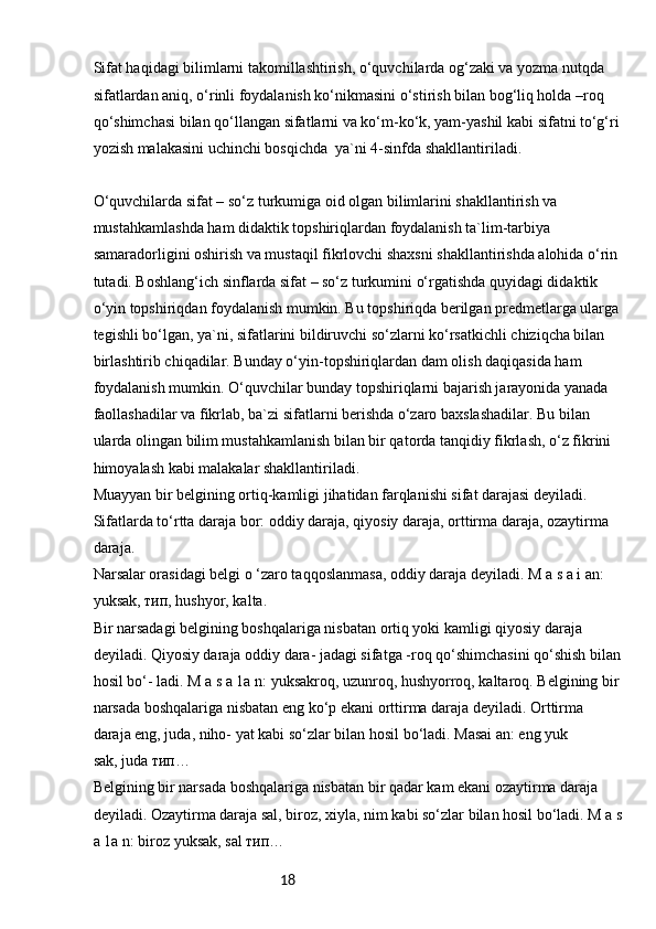 18Sifat haqidagi bilimlarni takomillashtirish, o‘quvchilarda og‘zaki va yozma nutqda 
sifatlardan aniq, o‘rinli foydalanish ko‘nikmasini o‘stirish bilan bog‘liq holda –roq 
qo‘shimchasi bilan qo‘llangan sifatlarni va ko‘m-ko‘k, yam-yashil kabi sifatni to‘g‘ri 
yozish malakasini uchinchi bosqichda  ya`ni 4-sinfda shakllantiriladi.
O‘quvchilarda sifat – so‘z turkumiga oid olgan bilimlarini shakllantirish va 
mustahkamlashda ham didaktik topshiriqlardan foydalanish ta`lim-tarbiya 
samaradorligini oshirish va mustaqil fikrlovchi shaxsni shakllantirishda alohida o‘rin 
tutadi. Boshlang‘ich sinflarda sifat – so‘z turkumini o‘rgatishda quyidagi didaktik 
o‘yin topshiriqdan foydalanish mumkin. Bu topshiriqda berilgan predmetlarga ularga 
tegishli bo‘lgan, ya`ni, sifatlarini bildiruvchi so‘zlarni ko‘rsatkichli chiziqcha bilan 
birlashtirib chiqadilar. Bunday o‘yin-topshiriqlardan dam olish daqiqasida ham 
foydalanish mumkin. O‘quvchilar bunday topshiriqlarni bajarish jarayonida yanada 
faollashadilar va fikrlab, ba`zi sifatlarni berishda o‘zaro baxslashadilar. Bu bilan 
ularda olingan bilim mustahkamlanish bilan bir qatorda tanqidiy fikrlash, o‘z fikrini 
himoyalash kabi malakalar shakllantiriladi. 
Muayyan bir belgining ortiq-kamligi jihatidan farqlanishi sifat darajasi deyiladi.
Sifatlarda to‘rtta daraja bor: oddiy daraja, qiyosiy daraja, orttirma daraja, ozaytirma 
daraja.
Narsalar orasidagi belgi o ‘zaro taqqoslanmasa, oddiy daraja deyiladi. M a s a i an: 
yuksak, тип, hushyor, kalta.
Bir narsadagi belgining boshqalariga nisbatan ortiq yoki kamligi qiyosiy daraja 
deyiladi. Qiyosiy daraja oddiy dara- jadagi sifatga -roq qo‘shimchasini qo‘shish bilan
hosil bo‘- ladi. M a s a 1a n: yuksakroq, uzunroq, hushyorroq, kaltaroq. Belgining bir 
narsada boshqalariga nisbatan eng ko‘p ekani orttirma daraja deyiladi. Orttirma 
daraja eng, juda, niho- yat kabi so‘zlar bilan hosil bo‘ladi. Masai an: eng yuk
sak, juda тип…
Belgining bir narsada boshqalariga nisbatan bir qadar kam ekani ozaytirma daraja 
deyiladi. Ozaytirma daraja sal, biroz, xiyla, nim kabi so‘zlar bilan hosil bo‘ladi. M a s
a 1a n: biroz yuksak, sal тип… 