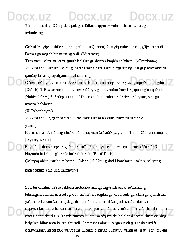 192 5 0 — mashq. Oddiy darajadagi sifatlarni qiyosiy yoki orttirma darajaga 
aylantiring.
Go‘zal bir yigit eshikni qoqdi. (Abdulla Qahhor) 2. Ayiq qahri qistab, g‘ijinib qoldi, 
Panjasiga nogoh bir xarsang oldi. (Mirtemir)
Tarbiyachi o‘rta va katta gurah bolalariga doston haqida so‘ylardi. («Durdona»)
251- mashq. Gaplarni o‘qing. Sifatlarning darajasini o‘zgartiring. Bu gap mazmuniga 
qanday ta’sir qilayotganini tushuntiring.
G ‘azal nihoyatda ta’sirli. Ayniqsa, uch-to‘rt bolaning ovozi juda yoqimli, ohangdor. 
(Oybek) 2. Biz kirgan xona dadam ishlaydigan hujradan ham tor, qorong‘iroq ekan. 
(Hakim Nazir) 3. So‘ng sirkka o‘tib, eng uchqur otlardan birini tanlaysan, yo‘lga 
ravona boMasan.
(X To‘xtaboyev)
252- mashq. Uyga topshiriq. Sifat darajalarini aniqlab, namunadagidek
yozing.
N a m u n a : Ayolning cho‘zinchoqroq yuzida hadik paydo bo‘ldi. —Cho‘zinchoqroq
(qiyosiy daraja)
Baykal —dunyodagi eng chuqur ko‘l. 2. Usti yaltiroq, ichi qal- tiroq. (Maqol) 3. 
Hayotda halol, to‘g‘riso‘z bo‘lish kerak. (Rauf Tolib)
Qo‘rqoq oldin musht ko‘taradi. (Maqol) 5. Uning dadil harakatini ko‘rib, sal yengil 
nafas oldim. (Sh. Xolmirzaye v)
So'z turkumlari ustida ishlash metodikasining lingvistik asosi so'zlarning 
leksikgrammatik, morfologik va sintaktik belgilariga ko'ra turli guruhlarga ajratilishi, 
ya'ni so'z turkumlari haqidagi ilm hisoblanadi. Boshlang'ich sinflar dasturi 
o'quvchilarni so'z turkumlari mustaqil va yordamchi so'z turkumlariga bo'linishi bilan
maxsus tanishtirishni ko'zda tutmaydi, ammo o'qituvchi bolalarni so'z turkumlarining 
belgilari bilan amaliy tanishtiradi. So'z turkumlarini o'rganishdagi asosiy vazifa 
o'quvchilarning og'zaki va yozma nutqini o'stirish, lug'atini yangi ot, sifat, son, fe'l-lar