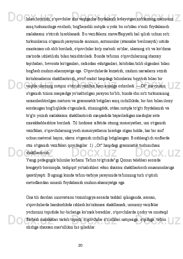 20bilan boyitish, o'quvchilar shu vaqtgacha foydalanib kelayotgan so'zlarning ma'nosini
aniq tushunishiga erishish, bog'lanishli nutqda u yoki bu so'zdan o'rinli foydalanish 
malakasini o'stirish hisoblanadi. Bu vazifalarni muvaffaqiyatli hal qilish uchun so'z 
turkumlarini o'rganish jarayonida sinonim, antonimlar (atamalar berilmaydi) ustida 
muntazam ish olib boriladi, o'quvchilar ko'p ma'noli so'zlar, ularning o'z va ko'chma 
ma'noda ishlatilishi bilan tanishtiriladi. Bunda ta'limni o'quvchilarning shaxsiy 
tajribalari, bevosita ko'rganlari, radiodan eshitganlari, kitobdan bilib olganlari bilan 
bog'lash muhim ahamiyatga ega. O'quvchilarda kuzatish, muhim narsalarni sezish 
ko'nikmalarini shakllantirish, atrof-muhit haqidagi bilimlarini boyitish bilan bir 
vaqtda ularning nutqini o'stirish vazifasi ham amalga oshiriladi. ―Ot" mavzusini 
o'rganish tizimi maqsadga yo'naltirilgan jarayon bo'lib, bunda shu so'z turkumining 
umumlashtirilgan ma'nosi va grammatik belgilari aniq izchillikda, bir-biri bilan ilmiy 
asoslangan bog'liqlikda o'rganiladi, shuningdek, otdan nutqda to'g'ri foydalanish va 
to'g'ri yozish malakasini shakllantirish maqsadida bajariladigan mashqlar asta 
murakkablashtira boriladi. Til hodisasi sifatida otning xususiyatlari, uni o'rganish 
vazifalari, o'quvchilarning yosh xususiyatlarini hisobga olgan holda, har bir sinf 
uchun material hajmi, ularni o'rganish izchilligi belgilangan. Boshlang'ich sinflarda 
otni o'rganish vazifalari quyidagilar: 1) ,,Ot" haqidagi grammatik tushunchani 
shakllantirish
Yangi pedagogik bilimlar ko'lami Ta'lim to'g'risida"gi Qonun talablari asosida 
kengayib bormoqda, tadqiqot yo'nalishlari erkin shaxsni shakllantirish muammolariga
qaratilyapti. Bugungi kunda ta'lim-tarbiya jarayonida ta'limning turli o'qitish 
metodlaridan unumli foydalanish muhim ahamiyatga ega.
Ona tili darslari innovatsion texnologiya asosida tashkil qilinganda, asosan, 
o'quvchilarda hamkorlikda ishlash ko'nikmasi shakllanadi, umumiy vazifalar 
yechimini topishda bir-birlariga ko'mak beradilar, o'quvchilarda ijodiy va mustaqil 
fikrlash malakalari tarkib topadi, o'quvchilar o'z ishlari natijasiga, o'qishga, ta'lim 
olishga shaxsan mas'ullikni his qiladilar. 