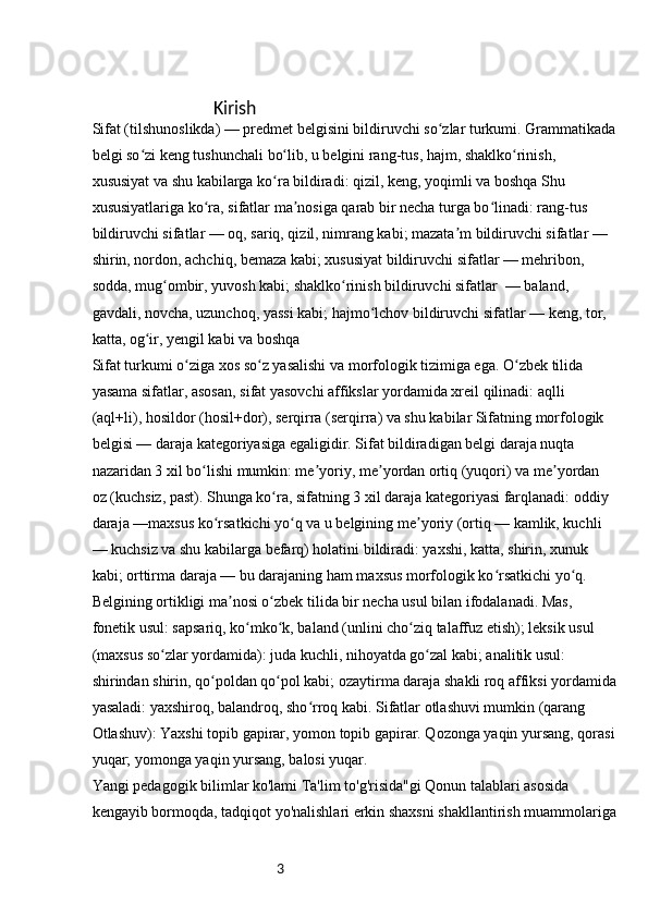3                                    Kirish
Sifat (tilshunoslikda) — predmet belgisini bildiruvchi so zlar turkumi. Grammatikadaʻ
belgi so zi keng tushunchali bo lib, u belgini rang-tus, hajm, shaklko rinish, 	
ʻ ʻ ʻ
xususiyat va shu kabilarga ko ra bildiradi: qizil, keng, yoqimli va boshqa Shu 	
ʻ
xususiyatlariga ko ra, sifatlar ma nosiga qarab bir necha turga bo linadi: rang-tus 	
ʻ ʼ ʻ
bildiruvchi sifatlar — oq, sariq, qizil, nimrang kabi; mazata m bildiruvchi sifatlar — 	
ʼ
shirin, nordon, achchiq, bemaza kabi; xususiyat bildiruvchi sifatlar — mehribon, 
sodda, mug ombir, yuvosh kabi; shaklko rinish bildiruvchi sifatlar  — baland, 	
ʻ ʻ
gavdali, novcha, uzunchoq, yassi kabi; hajmo lchov bildiruvchi sifatlar — keng, tor, 	
ʻ
katta, og ir, yengil kabi va boshqa	
ʻ
Sifat turkumi o ziga xos so z yasalishi va morfologik tizimiga ega. O zbek tilida 	
ʻ ʻ ʻ
yasama sifatlar, asosan, sifat yasovchi affikslar yordamida xreil qilinadi: aqlli 
(aql+li), hosildor (hosil+dor), serqirra (serqirra) va shu kabilar Sifatning morfologik 
belgisi — daraja kategoriyasiga egaligidir. Sifat bildiradigan belgi daraja nuqta 
nazaridan 3 xil bo lishi mumkin: me yoriy, me yordan ortiq (yuqori) va me yordan 	
ʻ ʼ ʼ ʼ
oz (kuchsiz, past). Shunga ko ra, sifatning 3 xil daraja kategoriyasi farqlanadi: oddiy 	
ʻ
daraja —maxsus ko rsatkichi yo q va u belgining me yoriy (ortiq — kamlik, kuchli 	
ʻ ʻ ʼ
— kuchsiz va shu kabilarga befarq) holatini bildiradi: yaxshi, katta, shirin, xunuk 
kabi; orttirma daraja — bu darajaning ham maxsus morfologik ko rsatkichi yo q. 	
ʻ ʻ
Belgining ortikligi ma nosi o zbek tilida bir necha usul bilan ifodalanadi. Mas, 	
ʼ ʻ
fonetik usul: sapsariq, ko mko k, baland (unlini cho ziq talaffuz etish); leksik usul 	
ʻ ʻ ʻ
(maxsus so zlar yordamida): juda kuchli, nihoyatda go zal kabi; analitik usul: 	
ʻ ʻ
shirindan shirin, qo poldan qo pol kabi; ozaytirma daraja shakli roq affiksi yordamida	
ʻ ʻ
yasaladi: yaxshiroq, balandroq, sho rroq kabi. Sifatlar otlashuvi mumkin (qarang 	
ʻ
Otlashuv): Yaxshi topib gapirar, yomon topib gapirar. Qozonga yaqin yursang, qorasi
yuqar; yomonga yaqin yursang, balosi yuqar.
Yangi pedagogik bilimlar ko'lami Ta'lim to'g'risida"gi Qonun talablari asosida 
kengayib bormoqda, tadqiqot yo'nalishlari erkin shaxsni shakllantirish muammolariga