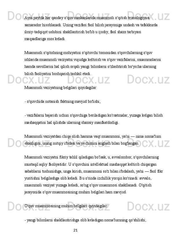21Ayni paytda har qanday o'quv maskanlarida muammoli o'qitish texnologiyasi 
samarador hisoblanadi. Uning vazifasi faol bilish jarayoniga undash va tafakkurda 
ilmiy-tadqiqot uslubini shakllantirish bo'lib u ijodiy, faol shaxs tarbiyasi 
maqsadlariga mos keladi.
Muammoli o'qitishning mohiyatini o'qituvchi tomonidan o'quvchilarning o'quv 
ishlarida muammoli vaziyatni vujudga keltirish va o'quv vazifalarini, muammolarini 
hamda savollarini hal qilish orqali yangi bilimlarni o'zlashtirish bo'yicha ularning 
bilish faoliyatini boshqarish tashkil etadi.
Muammoli vaziyatning belgilari quyidagilar:
- o'quvchida notanish faktning mavjud bo'lishi;
- vazifalarni bajarish uchun o'quvchiga beriladigan ko'rsatmalar, yuzaga kelgan bilish 
mashaqqatini hal qilishda ularning shaxsiy manfaatdorligi.
Muammoli vaziyatdan chiqa olish hamma vaqt muammoni, ya'ni — nima noma'lum 
ekanligini, uning nutqiy ifodasi va yechimini anglash bilan bog'langan.
Muammoli vaziyatni fikriy tahlil qiladigan bo'lsak, u, avvalombor, o'quvchilarning 
mustaqil aqliy faoliyatidir. U o'quvchini intellektual mashaqqat keltirib chiqargan 
sabablarni tushunishga, unga kirish, muammoni so'z bilan ifodalash, ya'ni — faol fikr
yuritishni belgilashga olib keladi. Bu o'rinda izchillik yorqin ko'rinadi: avvalo, 
muammoli vaziyat yuzaga keladi, so'ng o'quv muammosi shakllanadi. O'qitish 
jarayonida o'quv muammosining muhim belgilari ham mavjud.
O'quv muammosining muhim belgilari quyidagilar:
- yangi bilimlarni shakllantirishga olib keladigan noma'lumning qo'shilishi;