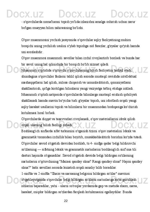 22- o'quvchilarda noma'lumni topish yo'lida izlanishni amalga oshirish uchun zarur 
bo'lgan muayyan bilim zahirasining bo'lishi.
O'quv muammosini yechish jarayonida o'quvchilar aqliy faoliyatining muhim 
bosqichi uning yechilish usulini o'ylab topishga oid farazlar, g'oyalar qo'yish hamda 
uni asoslashdir.
O'quv muammosi muammoli savollar bilan izchil rivojlantirib boriladi va bunda har 
bir savol uning hal qilinishida bir bosqich bo'lib xizmat qiladi.
Muammoli o'qitishda o'qituvchi o'quvchilaming bilish faoliyatini tashkil etadi, 
shundagina o'quvchilar fanlarni tahlil qilish asosida mustaqil ravishda intellektual 
mashaqqatlarni hal qilish, xulosa chiqarish va umumlashtirish, qonuniyatlarni 
shakllantirish, qo'lga kiritilgan bilimlarni yangi vaziyatga tatbiq etishga intiladi.
Muammoli o'qitish natijasida o'quvchilarda bilimlarga mustaqil erishish qobiliyati 
shakllanadi hamda mavzu bo'yicha turli g'oyalar topish, uni isbotlash orqali yangi 
aqliy harakat usullarini topish va bilimlarni bir muammodan boshqasiga ko'chirish 
ko'nikmasi hosil bo'ladi.
O'quvchilarda diqqat va tasavvurlari rivojlanadi, o'quv materiallarini idrok qilish 
orqali ularning bilish faolligi oshadi.
Boshlang'ich sinflarda sifat turkumini o'rganish tizimi o'quv materialini leksik va 
grammatik tomondan izchillik bilan boyitib, murakkablashtirib borishni ko'zda tutadi.
O'quvchilar savod o'rgatish davridan boshlab, to 4- sinfga qadar belgi bildiruvchi 
so'zlarning — sifatning leksik va grammatik ma'nolarini boshlang'ich sinf ona tili 
dasturi hajmida o'rganadilar. Savod o'rgatish davrida belgi bildirgan so'zlarning 
ma'nolarini o'qituvchining "Mazasi qanday olma? Rangi qanday olma? Hajmi qanday
olma?" kabi savollari asosida kuzatish orqali amaliy bilib boradilar.
1-sinfda va 2-sinfda "Shaxs va narsaning belgisini bildirgan so'zlar" mavzusi 
o'rgatilayotganda o'quvchilar belgi bildirgan so'zlarni ma'nolariga ko'ra guruhlash 
ishlarini bajaradilar, ya'ni - ularni so'roqlar yordamida gap va matnda shaxs, narsa, 
harakat, miqdor bildirgan so'zlardan farqlash ko'nikmasini egallaydilar. Bunda