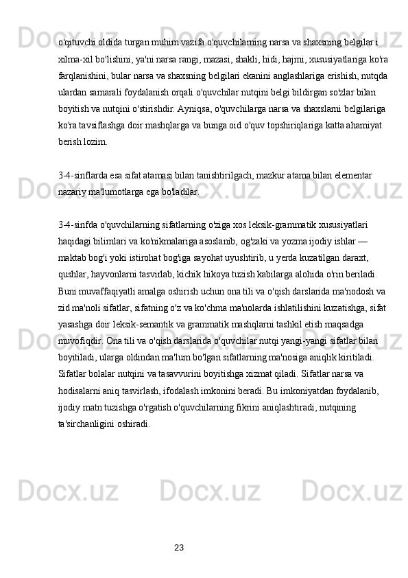 23o'qituvchi oldida turgan muhim vazifa o'quvchilarning narsa va shaxsning belgilar i 
xilma-xil bo'lishini, ya'ni narsa rangi, mazasi, shakli, hidi, hajmi, xususiyatlariga ko'ra
farqlanishini, bular narsa va shaxsning belgilari ekanini anglashlariga erishish, nutqda
ulardan samarali foydalanish orqali o'quvchilar nutqini belgi bildirgan so'zlar bilan 
boyitish va nutqini o'stirishdir. Ayniqsa, o'quvchilarga narsa va shaxslarni belgilariga 
ko'ra tavsiflashga doir mashqlarga va bunga oid o'quv topshiriqlariga katta ahamiyat 
berish lozim.
3-4-sinflarda esa sifat atamasi bilan tanishtirilgach, mazkur atama bilan elementar 
nazariy ma'lumotlarga ega bo'ladilar.
3-4-sinfda o'quvchilarning sifatlarning o'ziga xos leksik-grammatik xususiyatlari 
haqidagi bilimlari va ko'nikmalariga asoslanib, og'zaki va yozma ijodiy ishlar — 
maktab bog'i yoki istirohat bog'iga sayohat uyushtirib, u yerda kuzatilgan daraxt, 
qushlar, hayvonlarni tasvirlab, kichik hikoya tuzish kabilarga alohida o'rin beriladi. 
Buni muvaffaqiyatli amalga oshirish uchun ona tili va o'qish darslarida ma'nodosh va 
zid ma'noli sifatlar, sifatning o'z va ko'chma ma'nolarda ishlatilishini kuzatishga, sifat
yasashga doir leksik-semantik va grammatik mashqlarni tashkil etish maqsadga 
muvofiqdir. Ona tili va o'qish darslarida o'quvchilar nutqi yangi-yangi sifatlar bilan 
boyitiladi, ularga oldindan ma'lum bo'lgan sifatlarning ma'nosiga aniqlik kiritiladi. 
Sifatlar bolalar nutqini va tasavvurini boyitishga xizmat qiladi. Sifatlar narsa va 
hodisalarni aniq tasvirlash, ifodalash imkonini beradi. Bu imkoniyatdan foydalanib, 
ijodiy matn tuzishga o'rgatish o'quvchilarning fikrini aniqlashtiradi, nutqining 
ta'sirchanligini oshiradi. 