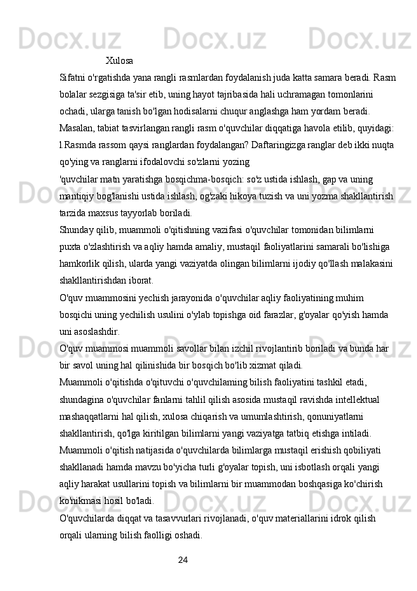 24                   Xulosa
Sifatni o'rgatishda yana rangli rasmlardan foydalanish juda katta samara beradi. Rasm
bolalar sezgisiga ta'sir etib, uning hayot tajribasida hali uchramagan tomonlarini 
ochadi, ularga tanish bo'lgan hodisalarni chuqur anglashga ham yordam beradi.
Masalan, tabiat tasvirlangan rangli rasm o'quvchilar diqqatiga havola etilib, quyidagi:
l.Rasmda rassom qaysi ranglardan foydalangan? Daftaringizga ranglar deb ikki nuqta 
qo'ying va ranglarni ifodalovchi so'zlarni yozing
'quvchilar matn yaratishga bosqichma-bosqich: so'z ustida ishlash, gap va uning 
mantiqiy bog'lanishi ustida ishlash, og'zaki hikoya tuzish va uni yozma shakllantirish 
tarzida maxsus tayyorlab boriladi.
Shunday qilib, muammoli o'qitishning vazifasi o'quvchilar tomonidan bilimlarni 
puxta o'zlashtirish va aqliy hamda amaliy, mustaqil faoliyatlarini samarali bo'lishiga 
hamkorlik qilish, ularda yangi vaziyatda olingan bilimlarni ijodiy qo'llash malakasini 
shakllantirishdan iborat.
O'quv muammosini yechish jarayonida o'quvchilar aqliy faoliyatining muhim 
bosqichi uning yechilish usulini o'ylab topishga oid farazlar, g'oyalar qo'yish hamda 
uni asoslashdir.
O'quv muammosi muammoli savollar bilan izchil rivojlantirib boriladi va bunda har 
bir savol uning hal qilinishida bir bosqich bo'lib xizmat qiladi.
Muammoli o'qitishda o'qituvchi o'quvchilaming bilish faoliyatini tashkil etadi, 
shundagina o'quvchilar fanlarni tahlil qilish asosida mustaqil ravishda intellektual 
mashaqqatlarni hal qilish, xulosa chiqarish va umumlashtirish, qonuniyatlarni 
shakllantirish, qo'lga kiritilgan bilimlarni yangi vaziyatga tatbiq etishga intiladi.
Muammoli o'qitish natijasida o'quvchilarda bilimlarga mustaqil erishish qobiliyati 
shakllanadi hamda mavzu bo'yicha turli g'oyalar topish, uni isbotlash orqali yangi 
aqliy harakat usullarini topish va bilimlarni bir muammodan boshqasiga ko'chirish 
ko'nikmasi hosil bo'ladi.
O'quvchilarda diqqat va tasavvurlari rivojlanadi, o'quv materiallarini idrok qilish 
orqali ularning bilish faolligi oshadi. 