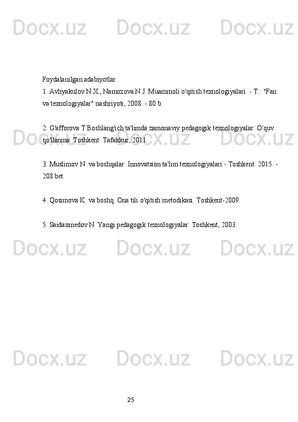 25Foydalanilgan adabiyotlar
1. Avliyakulov N.X., Namozova N.J. Muammoli o'qitish texnologiyalari. - T.: "Fan 
va texnologiyalar" nashriyoti, 2008. - 80 b.
2. G'afforova T.Boshlang'ich ta'limda zamonaviy pedagogik texnologiyalar: O'quv 
qo'llanma. Toshkent. Tafakkur, 2011.
3. Muslimov N. va boshqalar. Innovatsion ta'lim texnologiyalari - Toshkent: 2015. -
208 bet.
4. Qosimova K. va boshq. Ona tili o'qitish metodikasi. Toshkent-2009.
5. Saidaxmedov N. Yangi pedagogik texnologiyalar. Toshkent, 2003.