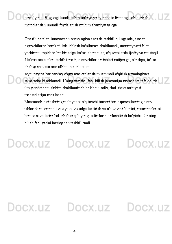 4qaratilyapti. Bugungi kunda ta'lim-tarbiya jarayonida ta'limning turli o'qitish 
metodlaridan unumli foydalanish muhim ahamiyatga ega.
Ona tili darslari innovatsion texnologiya asosida tashkil qilinganda, asosan, 
o'quvchilarda hamkorlikda ishlash ko'nikmasi shakllanadi, umumiy vazifalar 
yechimini topishda bir-birlariga ko'mak beradilar, o'quvchilarda ijodiy va mustaqil 
fikrlash malakalari tarkib topadi, o'quvchilar o'z ishlari natijasiga, o'qishga, ta'lim 
olishga shaxsan mas'ullikni his qiladilar.
Ayni paytda har qanday o'quv maskanlarida muammoli o'qitish texnologiyasi 
samarador hisoblanadi. Uning vazifasi faol bilish jarayoniga undash va tafakkurda 
ilmiy-tadqiqot uslubini shakllantirish bo'lib u ijodiy, faol shaxs tarbiyasi 
maqsadlariga mos keladi.
Muammoli o'qitishning mohiyatini o'qituvchi tomonidan o'quvchilarning o'quv 
ishlarida muammoli vaziyatni vujudga keltirish va o'quv vazifalarini, muammolarini 
hamda savollarini hal qilish orqali yangi bilimlarni o'zlashtirish bo'yicha ularning 
bilish faoliyatini boshqarish tashkil etadi.
