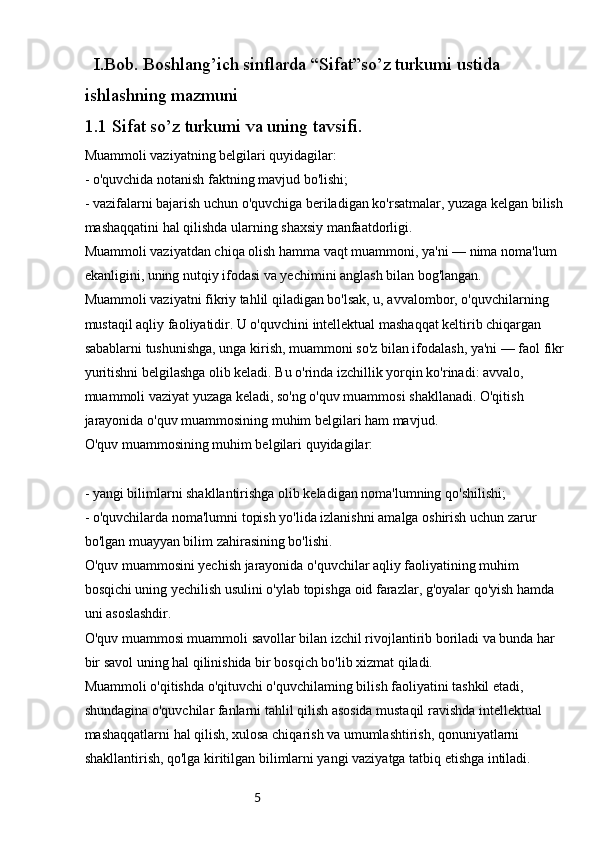 5I.Bob. Boshlang’ich sinflarda “Sifat”so’z turkumi ustida 
ishlashning mazmuni
1.1  Sifat so’z turkumi va uning tavsifi.
Muammoli vaziyatning belgilari quyidagilar:
- o'quvchida notanish faktning mavjud bo'lishi;
- vazifalarni bajarish uchun o'quvchiga beriladigan ko'rsatmalar, yuzaga kelgan bilish 
mashaqqatini hal qilishda ularning shaxsiy manfaatdorligi.
Muammoli vaziyatdan chiqa olish hamma vaqt muammoni, ya'ni — nima noma'lum 
ekanligini, uning nutqiy ifodasi va yechimini anglash bilan bog'langan.
Muammoli vaziyatni fikriy tahlil qiladigan bo'lsak, u, avvalombor, o'quvchilarning 
mustaqil aqliy faoliyatidir. U o'quvchini intellektual mashaqqat keltirib chiqargan 
sabablarni tushunishga, unga kirish, muammoni so'z bilan ifodalash, ya'ni — faol fikr
yuritishni belgilashga olib keladi. Bu o'rinda izchillik yorqin ko'rinadi: avvalo, 
muammoli vaziyat yuzaga keladi, so'ng o'quv muammosi shakllanadi. O'qitish 
jarayonida o'quv muammosining muhim belgilari ham mavjud.
O'quv muammosining muhim belgilari quyidagilar:
- yangi bilimlarni shakllantirishga olib keladigan noma'lumning qo'shilishi;
- o'quvchilarda noma'lumni topish yo'lida izlanishni amalga oshirish uchun zarur 
bo'lgan muayyan bilim zahirasining bo'lishi.
O'quv muammosini yechish jarayonida o'quvchilar aqliy faoliyatining muhim 
bosqichi uning yechilish usulini o'ylab topishga oid farazlar, g'oyalar qo'yish hamda 
uni asoslashdir.
O'quv muammosi muammoli savollar bilan izchil rivojlantirib boriladi va bunda har 
bir savol uning hal qilinishida bir bosqich bo'lib xizmat qiladi.
Muammoli o'qitishda o'qituvchi o'quvchilaming bilish faoliyatini tashkil etadi, 
shundagina o'quvchilar fanlarni tahlil qilish asosida mustaqil ravishda intellektual 
mashaqqatlarni hal qilish, xulosa chiqarish va umumlashtirish, qonuniyatlarni 
shakllantirish, qo'lga kiritilgan bilimlarni yangi vaziyatga tatbiq etishga intiladi.