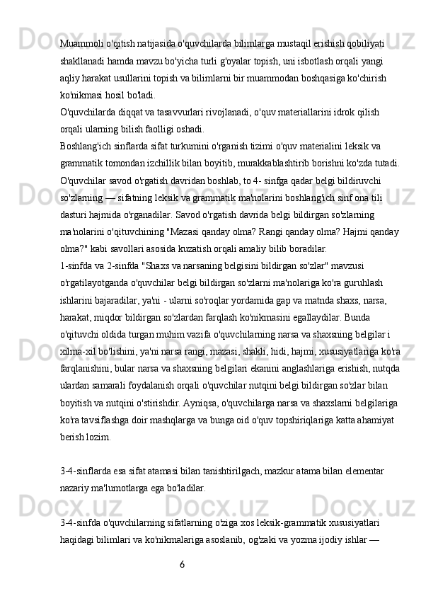 6Muammoli o'qitish natijasida o'quvchilarda bilimlarga mustaqil erishish qobiliyati 
shakllanadi hamda mavzu bo'yicha turli g'oyalar topish, uni isbotlash orqali yangi 
aqliy harakat usullarini topish va bilimlarni bir muammodan boshqasiga ko'chirish 
ko'nikmasi hosil bo'ladi.
O'quvchilarda diqqat va tasavvurlari rivojlanadi, o'quv materiallarini idrok qilish 
orqali ularning bilish faolligi oshadi.
Boshlang'ich sinflarda sifat turkumini o'rganish tizimi o'quv materialini leksik va 
grammatik tomondan izchillik bilan boyitib, murakkablashtirib borishni ko'zda tutadi.
O'quvchilar savod o'rgatish davridan boshlab, to 4- sinfga qadar belgi bildiruvchi 
so'zlarning — sifatning leksik va grammatik ma'nolarini boshlang'ich sinf ona tili 
dasturi hajmida o'rganadilar. Savod o'rgatish davrida belgi bildirgan so'zlarning 
ma'nolarini o'qituvchining "Mazasi qanday olma? Rangi qanday olma? Hajmi qanday
olma?" kabi savollari asosida kuzatish orqali amaliy bilib boradilar.
1-sinfda va 2-sinfda "Shaxs va narsaning belgisini bildirgan so'zlar" mavzusi 
o'rgatilayotganda o'quvchilar belgi bildirgan so'zlarni ma'nolariga ko'ra guruhlash 
ishlarini bajaradilar, ya'ni - ularni so'roqlar yordamida gap va matnda shaxs, narsa, 
harakat, miqdor bildirgan so'zlardan farqlash ko'nikmasini egallaydilar. Bunda 
o'qituvchi oldida turgan muhim vazifa o'quvchilarning narsa va shaxsning belgilar i 
xilma-xil bo'lishini, ya'ni narsa rangi, mazasi, shakli, hidi, hajmi, xususiyatlariga ko'ra
farqlanishini, bular narsa va shaxsning belgilari ekanini anglashlariga erishish, nutqda
ulardan samarali foydalanish orqali o'quvchilar nutqini belgi bildirgan so'zlar bilan 
boyitish va nutqini o'stirishdir. Ayniqsa, o'quvchilarga narsa va shaxslarni belgilariga 
ko'ra tavsiflashga doir mashqlarga va bunga oid o'quv topshiriqlariga katta ahamiyat 
berish lozim.
3-4-sinflarda esa sifat atamasi bilan tanishtirilgach, mazkur atama bilan elementar 
nazariy ma'lumotlarga ega bo'ladilar.
3-4-sinfda o'quvchilarning sifatlarning o'ziga xos leksik-grammatik xususiyatlari 
haqidagi bilimlari va ko'nikmalariga asoslanib, og'zaki va yozma ijodiy ishlar —