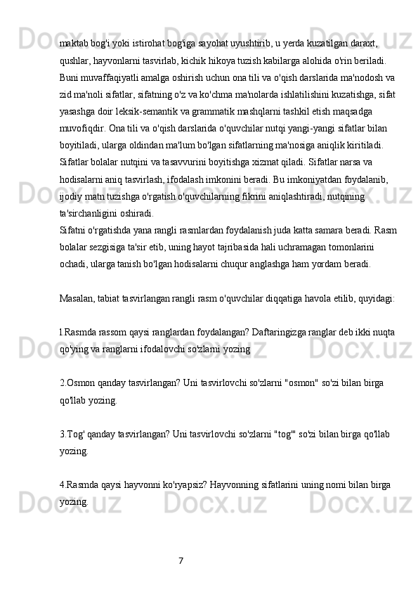 7maktab bog'i yoki istirohat bog'iga sayohat uyushtirib, u yerda kuzatilgan daraxt, 
qushlar, hayvonlarni tasvirlab, kichik hikoya tuzish kabilarga alohida o'rin beriladi. 
Buni muvaffaqiyatli amalga oshirish uchun ona tili va o'qish darslarida ma'nodosh va 
zid ma'noli sifatlar, sifatning o'z va ko'chma ma'nolarda ishlatilishini kuzatishga, sifat
yasashga doir leksik-semantik va grammatik mashqlarni tashkil etish maqsadga 
muvofiqdir. Ona tili va o'qish darslarida o'quvchilar nutqi yangi-yangi sifatlar bilan 
boyitiladi, ularga oldindan ma'lum bo'lgan sifatlarning ma'nosiga aniqlik kiritiladi. 
Sifatlar bolalar nutqini va tasavvurini boyitishga xizmat qiladi. Sifatlar narsa va 
hodisalarni aniq tasvirlash, ifodalash imkonini beradi. Bu imkoniyatdan foydalanib, 
ijodiy matn tuzishga o'rgatish o'quvchilarning fikrini aniqlashtiradi, nutqining 
ta'sirchanligini oshiradi.
Sifatni o'rgatishda yana rangli rasmlardan foydalanish juda katta samara beradi. Rasm
bolalar sezgisiga ta'sir etib, uning hayot tajribasida hali uchramagan tomonlarini 
ochadi, ularga tanish bo'lgan hodisalarni chuqur anglashga ham yordam beradi.
Masalan, tabiat tasvirlangan rangli rasm o'quvchilar diqqatiga havola etilib, quyidagi:
l.Rasmda rassom qaysi ranglardan foydalangan? Daftaringizga ranglar deb ikki nuqta 
qo'ying va ranglarni ifodalovchi so'zlarni yozing
2.Osmon qanday tasvirlangan? Uni tasvirlovchi so'zlarni "osmon" so'zi bilan birga 
qo'llab yozing.
3.Tog' qanday tasvirlangan? Uni tasvirlovchi so'zlarni "tog'" so'zi bilan birga qo'llab 
yozing.
4.Rasmda qaysi hayvonni ko'ryapsiz? Hayvonning sifatlarini uning nomi bilan birga 
yozing.