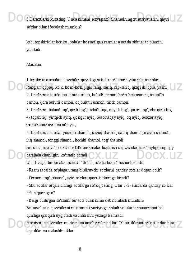 85.Daraxtlarni kuzating. Unda nimani sezyapsiz? Shamolning xususiyatiarini qaysi 
so'zlar bilan ifodalash mumkin?
kabi topshiriqlar berilsa, bolalar ko'rsatilgan rasmlar asosida sifatlar to'plamini 
yaratadi.
Masalan:
1-topshiriq asosida o'quvchilar quyidagi sifatlar to'plamini yaratishi mumkin. 
Ranglar: oppoq, ko'k, ko'm-ko'k, jigar rang, sariq, sap-sariq, qizg'ish, qora, yashil.
2- topshiriq asosida esa: tiniq osmon, bulutli osmon, ko'm-kok osmon, musaffo 
osmon, qora bulutli osmon, oq bulutli osmon, tinch osmon.
3- topshiriq: baland tog', qorli tog', archali tog', qoyali tog', qorsiz tog', cho'qqili tog'.
4- topshiriq: yirtqich ayiq, qo'ng'ir ayiq, beso'naqay ayiq, oq ayiq, beozor ayiq, 
masxaraboz ayiq va nihoyat,
5- topshiriq asosida: yoqimli shamol, sovuq shamol, qattiq shamol, mayin shamol, 
iliq shamol, tonggi shamol, kechki shamol, tog' shamoli.
Bir so'z asosida bir necha sifatli birikmalar tuzdirish o'quvchilar so'z boyligining qay 
darajada ekanligini ko'rsatib beradi.
Ular tuzgan birikmalar asosida "Sifat - so'z turkumi" tushuntiriladi:
- Rasm asosida to'plagan rang bildiruvchi so'zlarni qanday so'zlar degan edik?
- Osmon, tog', shamol, ayiq so'zlari qaysi turkumga kiradi?
- Shu so'zlar orqali oldingi so'zlarga so'roq bering. Ular 1-2- sinflarda qanday so'zlar 
deb o'rganilgan?
- Belgi bildirgan so'zlarni bir so'z bilan nima deb nomlash mumkin?
Bu savollar o'quvchilarni muammoli vaziyatga soladi va ularda muammoni hal 
qilishga qiziqish uyg'otadi va intilishni yuzaga keltiradi.
Asosiysi, o'quvchilar mustaqil va amaliy izlanadilar. Til birliklarini o'zlari qidiradilar,
topadilar va o'zlashtiradilar.