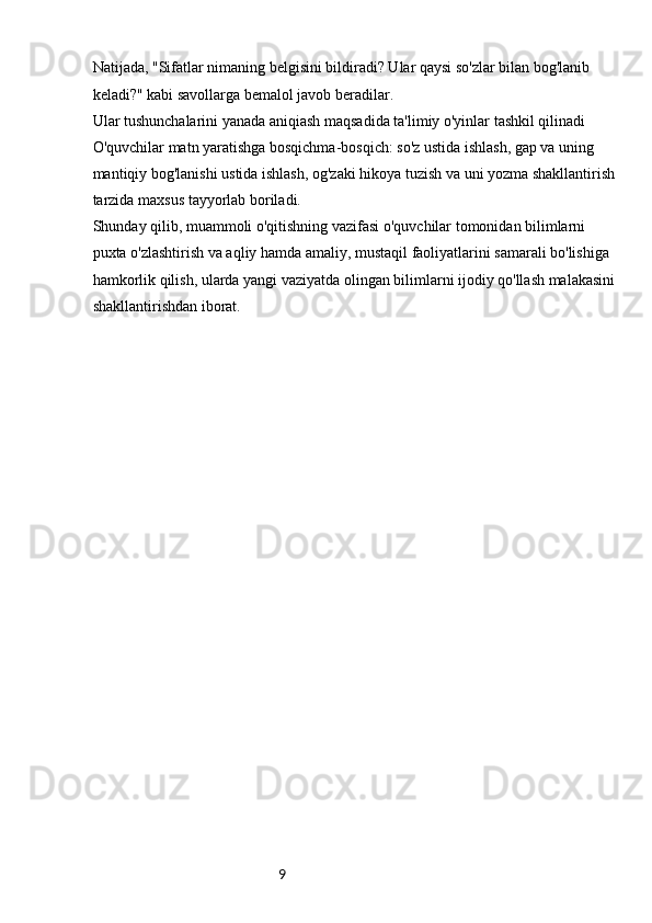 9Natijada, "Sifatlar nimaning belgisini bildiradi? Ular qaysi so'zlar bilan bog'lanib 
keladi?" kabi savollarga bemalol javob beradilar.
Ular tushunchalarini yanada aniqiash maqsadida ta'limiy o'yinlar tashkil qilinadi
O'quvchilar matn yaratishga bosqichma-bosqich: so'z ustida ishlash, gap va uning 
mantiqiy bog'lanishi ustida ishlash, og'zaki hikoya tuzish va uni yozma shakllantirish 
tarzida maxsus tayyorlab boriladi.
Shunday qilib, muammoli o'qitishning vazifasi o'quvchilar tomonidan bilimlarni 
puxta o'zlashtirish va aqliy hamda amaliy, mustaqil faoliyatlarini samarali bo'lishiga 
hamkorlik qilish, ularda yangi vaziyatda olingan bilimlarni ijodiy qo'llash malakasini 
shakllantirishdan iborat.