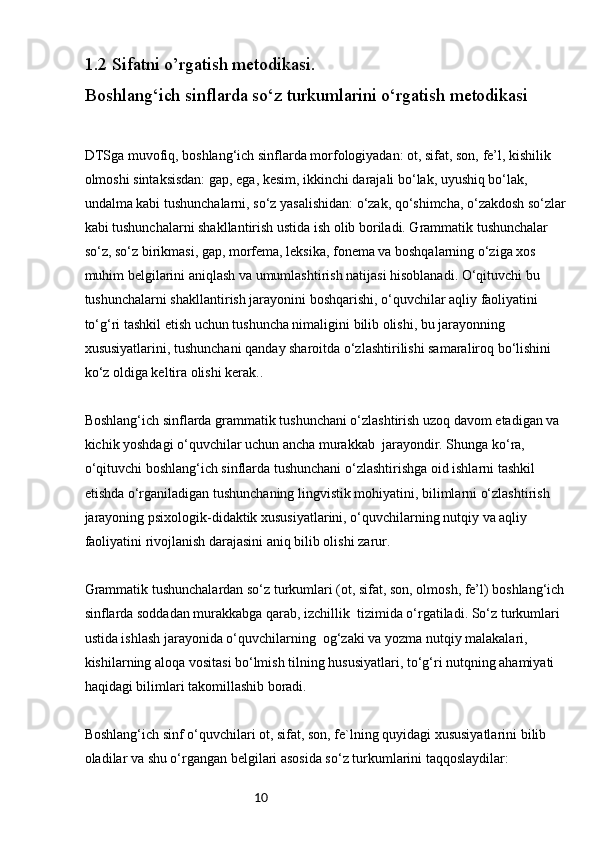 101.2  Sifatni o’rgatish metodikasi.
Boshlang‘ich sinflarda so‘z turkumlarini o‘rgatish metodikasi
DTSga muvofiq, boshlang‘ich sinflarda morfologiyadan: ot, sifat, son, fe’l, kishilik 
olmoshi sintaksisdan: gap, ega, kesim, ikkinchi darajali bo‘lak, uyushiq bo‘lak, 
undalma kabi tushunchalarni, so‘z yasalishidan: o‘zak, qo‘shimcha, o‘zakdosh so‘zlar
kabi tushunchalarni shakllantirish ustida ish olib boriladi. Grammatik tushunchalar 
so‘z, so‘z birikmasi, gap, morfema, leksika, fonema va boshqalarning o‘ziga xos 
muhim belgilarini aniqlash va umumlashtirish natijasi hisoblanadi. O‘qituvchi bu 
tushunchalarni shakllantirish jarayonini boshqarishi, o‘quvchilar aqliy faoliyatini 
to‘g‘ri tashkil etish uchun tushuncha nimaligini bilib olishi, bu jarayonning 
xususiyatlarini, tushunchani qanday sharoitda o‘zlashtirilishi samaraliroq bo‘lishini 
ko‘z oldiga keltira olishi kerak..
Boshlang‘ich sinflarda grammatik tushunchani o‘zlashtirish uzoq davom etadigan va 
kichik yoshdagi o‘quvchilar uchun ancha murakkab  jarayondir. Shunga ko‘ra, 
o‘qituvchi boshlang‘ich sinflarda tushunchani o‘zlashtirishga oid ishlarni tashkil 
etishda o‘rganiladigan tushunchaning lingvistik mohiyatini, bilimlarni o‘zlashtirish 
jarayoning psixologik-didaktik xususiyatlarini, o‘quvchilarning nutqiy va aqliy 
faoliyatini rivojlanish darajasini aniq bilib olishi zarur.
Grammatik tushunchalardan so‘z turkumlari (ot, sifat, son, olmosh, fe’l) boshlang‘ich
sinflarda soddadan murakkabga qarab, izchillik  tizimida o‘rgatiladi. So‘z turkumlari 
ustida ishlash jarayonida o‘quvchilarning  og‘zaki va yozma nutqiy malakalari, 
kishilarning aloqa vositasi bo‘lmish tilning hususiyatlari, to‘g‘ri nutqning ahamiyati 
haqidagi bilimlari takomillashib boradi.
Boshlang‘ich sinf o‘quvchilari ot, sifat, son, fe`lning quyidagi xususiyatlarini bilib 
oladilar va shu o‘rgangan belgilari asosida so‘z turkumlarini taqqoslaydilar: 