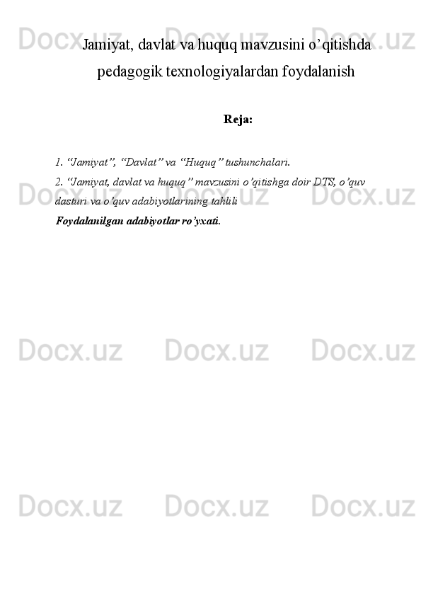 Jamiyat, davlat va huquq mavzusini o’qitishda
pedagogik texnologiyalardan foydalanish 
Reja:
1. “Jamiyat”, “Davlat” va “Huquq” tushunchalari. 
2. “Jamiyat, davlat va huquq” mavzusini o’qitishga doir DTS, o’quv 
dasturi va o’quv adabiyotlarining tahlili 
Foydalanilgan adabiyotlar ro’yxati. 
 
 
 
 
 
 
 
 
 
  
