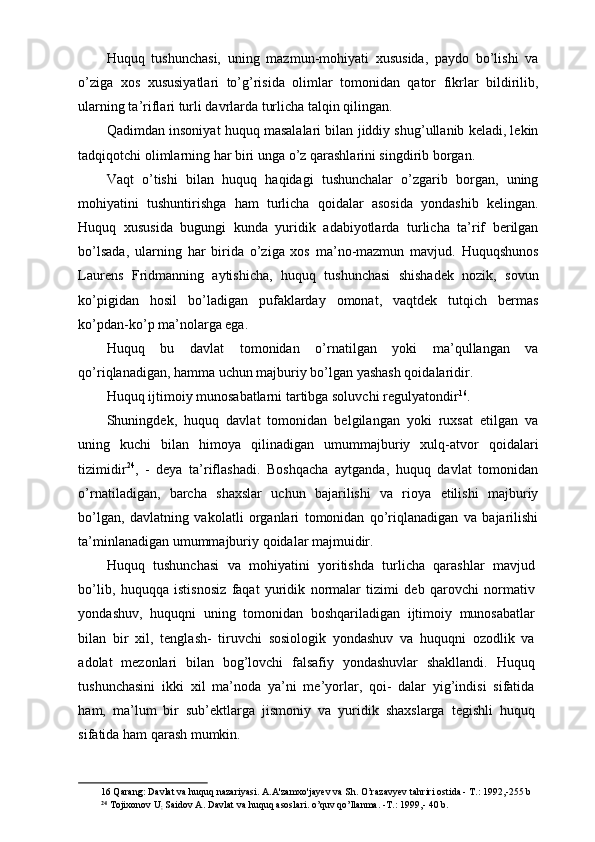 Huquq   tushunchasi,   uning   mazmun-mohiyati   xususida,   paydo   bo’lishi   va
o’ziga   xos   xususiyatlari   to’g’risida   olimlar   tomonidan   qator   fikrlar   bildirilib,
ularning ta’riflari turli davrlarda turlicha talqin qilingan. 
Qadimdan insoniyat huquq masalalari bilan jiddiy shug’ullanib keladi, lekin
tadqiqotchi olimlarning har biri unga o’z qarashlarini singdirib borgan. 
Vaqt   o’tishi   bilan   huquq   haqidagi   tushunchalar   o’zgarib   borgan,   uning
mohiyatini   tushuntirishga   ham   turlicha   qoidalar   asosida   yondashib   kelingan.
Huquq   xususida   bugungi   kunda   yuridik   adabiyotlarda   turlicha   ta’rif   berilgan
bo’lsada,   ularning   har   birida   o’ziga   xos   ma’no-mazmun   mavjud.   Huquqshunos
Laurens   Fridmanning   aytishicha,   huquq   tushunchasi   shishadek   nozik,   sovun
ko’pigidan   hosil   bo’ladigan   pufaklarday   omonat,   vaqtdek   tutqich   bermas
ko’pdan-ko’p ma’nolarga ega. 
Huquq   bu   davlat   tomonidan   o’rnatilgan   yoki   ma’qullangan   va
qo’riqlanadigan, hamma uchun majburiy bo’lgan yashash qoidalaridir. 
Huquq ijtimoiy munosabatlarni tartibga soluvchi regulyatondir 16
. 
Shuningdek,   huquq   davlat   tomonidan   belgilangan   yoki   ruxsat   etilgan   va
uning   kuchi   bilan   himoya   qilinadigan   umummajburiy   xulq-atvor   qoidalari
tizimidir 24
,   -   deya   ta’riflashadi.   Boshqacha   aytganda,   huquq   davlat   tomonidan
o’rnatiladigan,   barcha   shaxslar   uchun   bajarilishi   va   rioya   etilishi   majburiy
bo’lgan,   davlatning   vakolatli   organlari   tomonidan   qo’riqlanadigan   va   bajarilishi
ta’minlanadigan umummajburiy qoidalar majmuidir. 
Huquq   tushunchasi   va   mohiyatini   yoritishda   turlicha   qarashlar   mavjud
bo’lib,   huquqqa   istisnosiz   faqat   yuridik   normalar   tizimi   deb   qarovchi   normativ
yondashuv,   huquqni   uning   tomonidan   boshqariladigan   ijtimoiy   munosabatlar
bilan   bir   xil,   tenglash-   tiruvchi   sosiologik   yondashuv   va   huquqni   ozodlik   va
adolat   mezonlari   bilan   bog’lovchi   falsafiy   yondashuvlar   shakllandi.   Huquq
tushunchasini   ikki   xil   ma’noda   ya’ni   me’yorlar,   qoi-   dalar   yig’indisi   sifatida
ham,   ma’lum   bir   sub’ektlarga   jismoniy   va   yuridik   shaxslarga   tegishli   huquq
sifatida ham qarash mumkin.                                                            
16  Qarang: Davlat va huquq nazariyasi. A.A'zamxo'jayev va Sh. O’razavyev   tahriri ostida - T.: 1992,-255 b  
24
  Tojixonov U
;  Saidov A. Davlat va huquq asoslari. o’quv qo’llanma. -T.: 1999,- 40 b.   