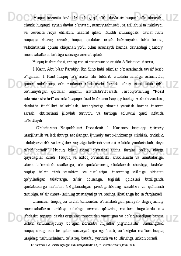   Huquq bevosita davlat bilan bogliq bo’lib, davlatsiz huquq bo’la olmaydi,
chunki huquqni aynan davlat o’rnatadi, rasmiylashtiradi, bajarilishini ta’minlaydi
va   bevosita   rioya   etilishini   nazorat   qiladi.   Xuddi   shuningdek,   davlat   ham
huquqqa   ehtiyoj   sezadi,   huquq   qoidalari   orqali   hokimiyatni   tutib   turadi,
vakolatlarini   qonun   chiqarish   yo’li   bilan   asoslaydi   hamda   davlatdagi   ijtimoiy
munosabatlarai tartibga solishga xizmat qiladi. 
Huquq tushunchasi, uning ma’ni-mazmum xususida Aflotun va Arastu,      
I. Kant, Abu Nasr Farobiy, Ibn Sino kabi olimlar o’z asarlarida tavsif berib
o’tganlar.   I.   Kant   huquq   to’g’risida   fikr   bildirib,   adolatni   amalga   oshimvchi,
qonun   sohibining   erki   irodasini   ifodalovchi   hamda   tabiiy   isbot   talab   qilib
bo’lmaydigan   qoidalar   majmui   sifatidata’rifberadi.   Farobiyo’zining   “Fozil
odamtar shahri”  asarida huquqni fozil kishilami haqiqiy baxtga erishish vositasi,
davlatda   tinchlikni   ta’minlash,   taraqqiyotga   sharoit   yaratish   hamda   insonni
asrash,   ehtiroslarni   jilovlab   turuvchi   va   tartibga   soluvchi   qurol   sifatida
ta’kidlaydi. 
  O’zbekiston   Respublikasi   Prezidenti   I.   Karimov   huquqqa   ijtimoiy
hamjihatlik va kelishuvga asoslangan ijtimoiy tartib-intizomga erishish, erkinlik,
adolatparvarlik va tenglikni vujudga keltirish vositasi sifatida yondashiladi, deya
ta’rif   beradi 17
.   Huquq   bilan   axloq   o’rtasida   ancha   farqlar   bo’lib,   ularga
quyidagilar   kiradi:   Huquq   va   axloq   o’rnatilishi,   shakllanishi   va   manbalariga,
ularni   ta’minlash   usullariga,   o’z   qoidalarining   ifodalanish   shakliga,   kishilar
ongiga   ta’sir   etish   xarakteri   va   usullariga,   insonning   xiilqiga   nisbatan
qo’yiladigan   talabtarga,   ta’sir   doirasiga,   tegishli   qoidalari   buzilganda
qoidabuzarga   nisbatan   belgilanadigan   javobgarlikning   xarakteri   va   qollanish
tartibiga, ta’sir chora- larining xususiyatiga va boshqa jihatlariga ko’ra farqlanadi.
Umuman, huquq bu davlat tomonidan o’rnatiladigan, jamiyat- dagi ijtimoiy
munosabatlarni   tartibga   solishga   xizmat   qiluvchi,   ma’lum   hujjatlarda   o’z
ifodasini topgan, davlat organlari tomonidan yaratilgan va qo’riqlanadigan barcha
uchun   umummajburiy   bo’lgan   normativ   hujjatlar   yig’indisidir.   Shuningdek,
huquq   o’ziga   xos   bir   qator   xususiyatlarga   ega   bolib,   bu   belgilar   ma’lum   huquq
haqidagi tushunchalarni to’laroq, batafsil yoritish va to’ldirishga imkon beradi. 
17  Karimov I.A. Vatan sajdagoh kabi muqaddasdir.3-t,-T.: «O’zbekiston»,1996.-20 b   