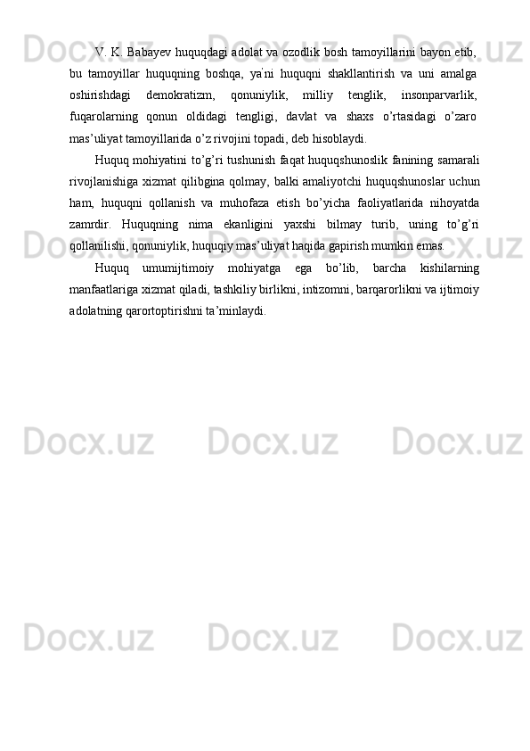 V. K. Babayev huquqdagi adolat va ozodlik bosh tamoyillarini bayon etib,
bu   tamoyillar   huquqning   boshqa,   ya ’
ni   huquqni   shakllantirish   va   uni   amalga
oshirishdagi   demokratizm,   qonuniylik,   milliy   tenglik,   insonparvarlik,
fuqarolarning   qonun   oldidagi   tengligi,   davlat   va   shaxs   o’rtasidagi   o’zaro
mas’uliyat tamoyillarida o’z rivojini topadi, deb hisoblaydi. 
Huquq mohiyatini to’g’ri tushunish faqat huquqshunoslik fanining samarali
rivojlanishiga xizmat qilibgina qolmay, balki amaliyotchi huquqshunoslar uchun
ham,   huquqni   qollanish   va   muhofaza   etish   bo’yicha   faoliyatlarida   nihoyatda
zamrdir.   Huquqning   nima   ekanligini   yaxshi   bilmay   turib,   uning   to’g’ri
qollanilishi, qonuniylik, huquqiy mas’uliyat haqida gapirish mumkin emas. 
Huquq   umumijtimoiy   mohiyatga   ega   bo’lib,   barcha   kishilarning
manfaatlariga xizmat qiladi, tashkiliy birlikni, intizomni, barqarorlikni va ijtimoiy
adolatning qarortoptirishni ta’minlaydi. 
 
  