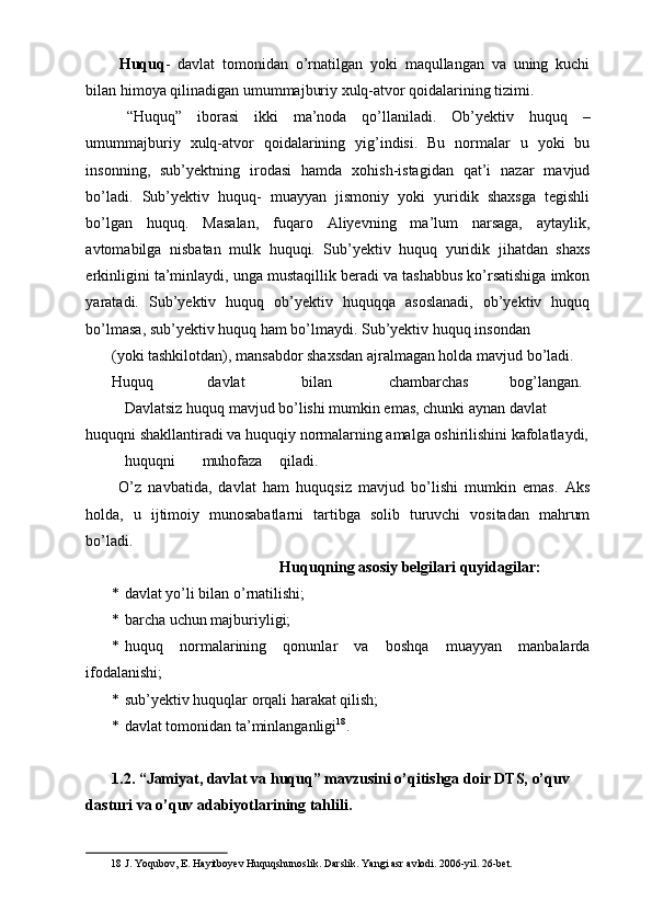   Huquq -   davlat   tomonidan   o’rnatilgan   yoki   maqullangan   va   uning   kuchi
bilan himoya qilinadigan umummajburiy xulq-atvor qoidalarining tizimi. 
  “Huquq”   iborasi   ikki   ma’noda   qo’llaniladi.   Ob’yektiv   huquq   –
umummajburiy   xulq-atvor   qoidalarining   yig’indisi.   Bu   normalar   u   yoki   bu
insonning,   sub’yektning   irodasi   hamda   xohish-istagidan   qat’i   nazar   mavjud
bo’ladi.   Sub’yektiv   huquq-   muayyan   jismoniy   yoki   yuridik   shaxsga   tegishli
bo’lgan   huquq.   Masalan,   fuqaro   Aliyevning   ma’lum   narsaga,   aytaylik,
avtomabilga   nisbatan   mulk   huquqi.   Sub’yektiv   huquq   yuridik   jihatdan   shaxs
erkinligini ta’minlaydi, unga mustaqillik beradi va tashabbus ko’rsatishiga imkon
yaratadi.   Sub’yektiv   huquq   ob’yektiv   huquqqa   asoslanadi,   ob’yektiv   huquq
bo’lmasa, sub’yektiv huquq ham bo’lmaydi. Sub’yektiv huquq insondan 
(yoki tashkilotdan), mansabdor shaxsdan ajralmagan holda mavjud bo’ladi. 
Huquq  davlat  bilan  chambarchas  bog’langan.         
  Davlatsiz huquq mavjud bo’lishi mumkin emas, chunki aynan davlat 
huquqni shakllantiradi va huquqiy normalarning amalga oshirilishini kafolatlaydi, 
huquqni  muhofaza  qiladi.         
  O’z   navbatida,   davlat   ham   huquqsiz   mavjud   bo’lishi   mumkin   emas.   Aks
holda,   u   ijtimoiy   munosabatlarni   tartibga   solib   turuvchi   vositadan   mahrum
bo’ladi. 
  Huquqning asosiy belgilari quyidagilar: 
* davlat yo’li bilan o’rnatilishi; 
* barcha uchun majburiyligi; 
* huquq   normalarining   qonunlar   va   boshqa   muayyan   manbalarda
ifodalanishi; 
* sub’yektiv huquqlar orqali harakat qilish; 
* davlat tomonidan ta’minlanganligi 18
. 
 
1.2. “Jamiyat, davlat va huquq” mavzusini o’qitishga doir DTS, o’quv   
dasturi va o’quv adabiyotlarining tahlili. 
18  J. Yoqubov, E. Hayitboyev Huquqshunoslik. Darslik. Yangi asr avlodi. 2006-yil. 26-bet. 
  