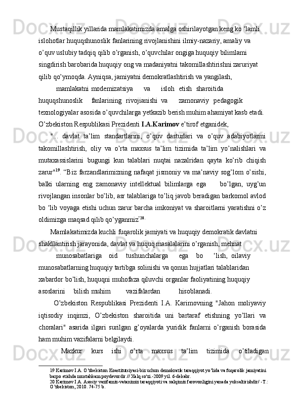 Mustaqillik yillarida mamlakatimizda amalga oshirilayotgan keng ko ‘lamli 
islohotlar huquqshunoslik fanlarining rivojlanishini ilmiy-nazariy, amaliy va 
o’quv uslubiy tadqiq qilib o’rganish, o’quvchilar ongiga huquqiy bilimlami 
singdirish barobarida huquqiy ong va madaniyatni takomillashtirishni zaruriyat 
qilib qo’ymoqda. Ayniqsa, jamiyatni demokratlashtirish va yangilash, 
mamlakatni  modemizatsiya  va  isloh  etish  sharoitida 
huquqshunoslik  fanlarining  rivojianishi  va  zamonaviy  pedagogik 
texnologiyalar asosida o’quvchilarga yetkazib berish muhim ahamiyat kasb etadi. 
O’zbekiston Respublikasi Prezidenti  I.A.Karimov  e’tirof etganidek,  
"...   davlat   ta’lim   standartlarini,   o’quv   dasturlari   va   o’quv   adabiyotlarini
takomillashtirish,   oliy   va   o’rta   maxsus   ta’lim   tizimida   ta’lim   yo’nalishlari   va
mutaxassislarini   bugungi   kun   talablari   nuqtai   nazalridan   qayta   ko’rib   chiqish
zarur" 19
. “Biz farzandlarimizning nafaqat  jismoniy  va ma’naviy sog’lom  o’sishi,
balki   ularning   eng   zamonaviy   intellektual   bilimlarga   ega         bo’lgan,   uyg’un
rivojlangan insonlar bo’lib, asr talablariga to’liq javob beradigan barkomol avlod
bo ‘lib voyaga etishi uchun zarur barcha imkoniyat va sharoitlarni yaratishni o’z
oldimizga maqsad qilib qo’yganmiz ” 20 .
 
Mamlakatimizda kuchli fuqarolik jamiyati va huquqiy demokratik davlatni 
shakllantirish jarayonida, davlat va huquq masalalarini o’rganish, mehnat 
munosabatlariga  oid  tushunchalarga  ega  bo  ‘lish,  oilaviy 
munosabatlarning huquqiy tartibga solinishi va qonun hujjatlari talablaridan 
xabardor bo’lish, huquqni muhofaza qiluvchi organlar faoliyatining huquqiy 
asoslarini  bilish  muhim  vazifalardan  hisoblanadi.         
  O’zbekiston   Respublikasi   Prezidenti   I.A.   Karimovning   "Jahon   moliyaviy
iqtisodiy   inqimzi,   O’zbekiston   sharoitida   uni   bartaraf   etishning   yo’llari   va
choralari"   asarida   ilgari   surilgan   g’oyalarda   yuridik   fanlarni   o’rganish   borasida
ham muhim vazifalarni belgilaydi. 
Mazkur  kurs  ishi  o’rta  maxsus  ta’lim  tizimida  o’tiladigan 
19  Karimov I.A. O’zbekiston Koastitutsiyasi-biz uchun demokratik taraqqiyot yo’lida va fuqarolik jamiyatini 
barpo etishda mustahkam poydevordir.// Xalq so'zi.-2009 yil. 6-dekabr.  
20  Karimov I.A. Asosiy vazifamiz-vatanimiz taraqqiyoti va xalqimiz farovonligini yanada yuksaltirishdir/ -T.: 
O’zbekiston, 2010. 74-75 b.