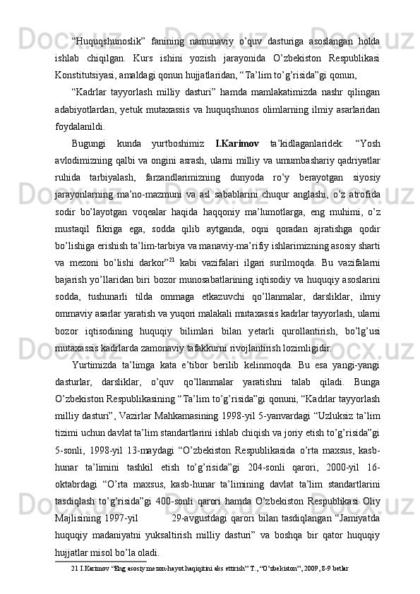 “Huquqshunoslik”   fanining   namunaviy   o’quv   dasturiga   asoslangan   holda
ishlab   chiqilgan.   Kurs   ishini   yozish   jarayonida   O’zbekiston   Respublikasi
Konstitutsiyasi, amaldagi qonun hujjatlaridan, “Ta’lim to’g’risida”gi qonun, 
“Kadrlar   tayyorlash   milliy   dasturi”   hamda   mamlakatimizda   nashr   qilingan
adabiyotlardan,   yetuk   mutaxassis   va   huquqshunos   olimlarning   ilmiy   asarlaridan
foydalanildi. 
Bugungi   kunda   yurtboshimiz   I.Karimov   ta’kidlaganlaridek:   “Yosh
avlodimizning qalbi va ongini asrash, ularni milliy va umumbashariy qadriyatlar
ruhida   tarbiyalash,   farzandlarimizning   dunyoda   ro’y   b е rayotgan   siyosiy
jarayonlarning   ma’no-mazmuni   va   asl   sabablarini   chuqur   anglashi,   o’z   atrofida
sodir   bo’layotgan   voq е alar   haqida   haqqoniy   ma’lumotlarga,   eng   muhimi,   o’z
mustaqil   fikriga   ega,   sodda   qilib   aytganda,   oqni   qoradan   ajratishga   qodir
bo’lishiga erishish ta’lim-tarbiya va manaviy-ma’rifiy ishlarimizning asosiy sharti
va   m е zoni   bo’lishi   darkor” 21
  kabi   vazifalari   ilgari   surilmoqda.   Bu   vazifalarni
bajarish yo’llaridan biri bozor munosabatlarining iqtisodiy va huquqiy asoslarini
sodda,   tushunarli   tilda   ommaga   е tkazuvchi   qo’llanmalar,   darsliklar,   ilmiy
ommaviy asarlar yaratish va yuqori malakali muta х assis kadrlar tayyorlash, ularni
bozor   iqtisodining   huquqiy   bilimlari   bilan   y е tarli   qurollantirish,   bo’lg’usi
muta х assis kadrlarda zamonaviy tafakkurni rivojlantirish lozimligidir. 
Yurtimizda   ta’limga   kata   e’tibor   berilib   kelinmoqda.   Bu   esa   yangi-yangi
dasturlar,   darsliklar,   o’quv   qo’llanmalar   yaratishni   talab   qiladi.   Bunga
O’zbekiston Respublikasining “Ta’lim to’g’risida”gi qonuni, “Kadrlar tayyorlash
milliy dasturi”, Vazirlar Mahkamasining 1998-yil 5-yanvardagi “Uzluksiz ta’lim
tizimi uchun davlat ta’lim standartlarini ishlab chiqish va joriy etish to’g’risida”gi
5-sonli,   1998-yil   13-maydagi   “O’zbekiston   Respublikasida   o’rta   maxsus,   kasb-
hunar   ta’limini   tashkil   etish   to’g’risida”gi   204-sonli   qarori,   2000-yil   16-
oktabrdagi   “O’rta   maxsus,   kasb-hunar   ta’limining   davlat   ta’lim   standartlarini
tasdiqlash   to’g’risida”gi   400-sonli   qarori   hamda   O’zbekiston   Respublikasi   Oliy
Majlisining   1997-yil                   29-avgustdagi   qarori   bilan   tasdiqlangan   “Jamiyatda
huquqiy   madaniyatni   yuksaltirish   milliy   dasturi”   va   boshqa   bir   qator   huquqiy
hujjatlar misol bo’la oladi. 
21  I.Karim о v “Eng as о siy m е z о n-hayot haqiqitini aks ettirish” T., “O’zb е kist о n”, 2009, 8-9 b е tlar  