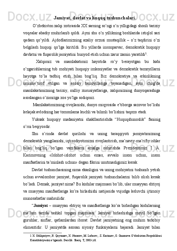 Jamiyat, davlat va huquq tushunchalari.
 O’zbekiston xalqi xotirasida XX sarning so’ngi o’n yilligidagi shonli tarixiy
voqealar abadiy muhirlanib qoldi. Ayni shu o’n yillikning boshlarida istiqlol sari
qadam   qo’yildi.   Ajdodlarimizning   azaliy   orzusi   mustaqillik   –   o’z   taqdirini   o’zi
belgilash   huquqi   qo’lga   kiritildi.   Bu   yillarda   insonparvar,   demokratik   huquqiy
davlatni va fuqarolik jamiyatini bunyod etish uchun zarur zamin yaratildi 1
.
  Xalqimiz   va   mamlakatimiz   hayotida   ro’y   b е rayotgan   bu   kabi
o’zgarishlarning   tub   mohiyati   huquqiy   imkoniyatlar   va   d е mokratik   tamoyillarni
hayotga   to’la   tadbiq   etish   bilan   bog’liq.   Biz   d е mokratiya   va   erkinlikning
umume’tirof   etilgan   va   asosiy   tamoyillariga   tayanadigan,   ayni   chog’da
mamlakatimizning   tarixiy,   milliy   xususiyatlariga,   xalqimizning   dunyoqarashiga
asoslangan o’zimizga xos yo’lga sodiqmiz. 
 Mamlakatimizning rivojlanishi, dunyo miqyosida e’tiborga sazovor bo’lishi
kelajak avlodning har tomonlama kuchli va bilimli bo’lishini taqozo etadi. 
Yuksak   huquqiy   madaniyatni   shakllantirishda   “Huquqshunoslik”   faninig
o’rni beqiyosdir. 
Shu   o’rinda   davlat   qurilishi   va   uning   taraqqiyoti   jamiyatimizning
d е mokratik yangilanishi, iqtisodiyotimizni rivojlantirish, ma’naviy-ma’rifiy ishlar
bilan   bog’liq   bo’lgan   vazifalarni   amalga   oshirishda   Pr е zid е ntimiz   I.   A.
Karimovning   «Islohot-islohot   uchun   emas,   avvalo   inson   uchun,   inson
manfaatlarini ta’minlash uchun» d е gan fikrini unutmasligimiz k е rak. 
Davlat tushunchasining nima ekanligini va uning mohiyatini tushunib yetish
uchun   avvalombor   jamiyat,   fuqarolik   jamiyati   tushunchalarini   bilib   olish   kerak
bo’ladi. Demak, jamiyat nima? Bu kishilar majmuasi bo’lib, ular muayyan ehtiyoj
va muayyan  manfaatlariga ko’ra birlashishi  natijasida  vujudga  keluvchi   ijtimoiy
munosabatlar mahsulidir. 
“ Jamiyat   – muayyan ehtiyoj va manfaatlariga ko’ra birlashgan kishilarning
ma’lum   tarzda   tashkil   topgan   majmuasi.   Jamiyat   birlashishga   moyil   bo’lgan
guruhlar,   sinflar,   qatlamlardan   iborat.   Davlat   jamiyatning   eng   muhim   tarkibiy
elimentidir.   U   jamiyatda   asosan   siyosiy   funksiyalarni   bajaradi.   Jamiyat   bilan
1  X. Odilqoriyev, R. Qayumov, X. Nazarov, M. Lafasov,  Z. Karimov, O. Omonova O’zbekiston Respublikasi 
Konstitutsiyasini o’rganish. Darslik. Sharq. T; 2003-yil.  