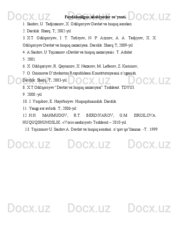 Foydalanilgan adabiyotlar ro’yxati. 
1. Saidov, U. Tadjixanov, X. Odilqoriyev Davlat va huquq asoslari. 
2. Darslik. Sharq. T; 2002-yil 
3. X.T.   Odilqoriyev,   I.   T.   Tutleyev,   N.   P.   Azizov,   A.   A.   Tadjiyev,   X.   X.
Odilqoriyev Davlat va huquq nazariyasi. Darslik. Sharq T; 2009-yil  
4. A.Saidоv, U Tоjiхanоv «Davlat va huquq nazariyasi». T..Adоlat.  
5. 2001. 
6. X. Odilqoriyev, R. Qayumov, X. Nazarov, M. Lafasov, Z. Karimov, 
7. O. Omonova O’zbekiston Respublikasi Konstitutsiyasini o’rganish. 
Darslik. Sharq. T; 2003-yil. 
8. X.T. О dilq о riy е v “Davlat va huquq nazariyasi” T о shk е nt.  TDYUI. 
9. 2000 -yil 
10. J. Yoqubov, E. Hayitboyev. Huquqshunoslik. Darslik. 
11. Yangi asr avlodi. T; 2006-yil 
12. Н . Н .   MAHMUDOV,   R.T.   BERDIYAROV,   G.M.   ISROILOVA.
HUQUQSHUNOSLIK. «Voris-nashriyot» Toshkent – 2010-yil. 
13. Tojixonov U
;  Saidov A. Davlat va huquq asoslari. o’quv qo’llanma. -T.: 1999
 
  