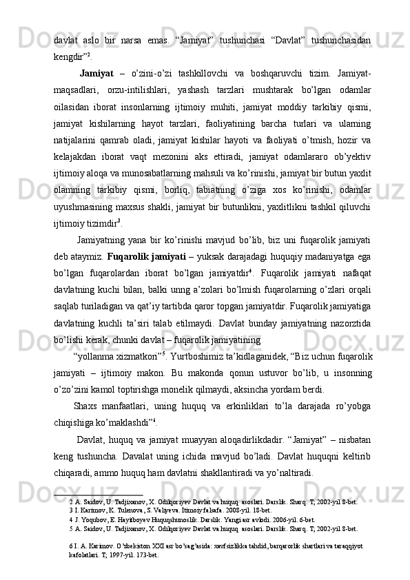 davlat   aslo   bir   narsa   emas.   “Jamiyat”   tushunchasi   “Davlat”   tushunchasidan
kengdir” 2
. 
  Jamiyat   –   o’zini-o’zi   tashkillovchi   va   boshqaruvchi   tizim.   Jamiyat-
maqsadlari,   orzu-intilishlari,   yashash   tarzlari   mushtarak   bo’lgan   odamlar
oilasidan   iborat   insonlarning   ijtimoiy   muhiti,   jamiyat   moddiy   tarkibiy   qismi,
jamiyat   kishilarning   hayot   tarzlari,   faoliyatining   barcha   turlari   va   ularning
natijalarini   qamrab   oladi,   jamiyat   kishilar   hayoti   va   faoliyati   o’tmish,   hozir   va
kelajakdan   iborat   vaqt   mezonini   aks   ettiradi,   jamiyat   odamlararo   ob’yektiv
ijtimoiy aloqa va munosabatlarning mahsuli va ko’rinishi, jamiyat bir butun yaxlit
olamning   tarkibiy   qismi,   borliq,   tabiatning   o’ziga   xos   ko’rinishi,   odamlar
uyushmasining maxsus shakli, jamiyat bir butunlikni, yaxlitlikni tashkil qiluvchi
ijtimoiy tizimdir 3
. 
  Jamiyatning   yana   bir   ko’rinishi   mavjud   bo’lib,   biz   uni   fuqarolik   jamiyati
deb ataymiz.   Fuqarolik jamiyati   – yuksak darajadagi huquqiy madaniyatga ega
bo’lgan   fuqarolardan   iborat   bo’lgan   jamiyatdir 4
.   Fuqarolik   jamiyati   nafaqat
davlatning  kuchi   bilan,  balki   unng  a’zolari  bo’lmish  fuqarolarning  o’zlari   orqali
saqlab turiladigan va qat’iy tartibda qaror topgan jamiyatdir. Fuqarolik jamiyatiga
davlatning   kuchli   ta’siri   talab   etilmaydi.   Davlat   bunday   jamiyatning   nazorztida
bo’lishi kerak, chunki davlat – fuqarolik jamiyatining 
“yollanma xizmatkori” 5
. Yurtboshimiz ta’kidlaganidek, “Biz uchun fuqarolik
jamiyati   –   ijtimoiy   makon.   Bu   makonda   qonun   ustuvor   bo’lib,   u   insonning
o’zo’zini kamol toptirishga monelik qilmaydi, aksincha yordam berdi.         
Shaxs   manfaatlari,   uning   huquq   va   erkinliklari   to’la   darajada   ro’yobga
chiqishiga ko’maklashdi” 6
. 
  Davlat,   huquq   va   jamiyat   muayyan   aloqadirlikdadir.   “Jamiyat”   –   nisbatan
keng   tushuncha.   Davalat   uning   ichida   mavjud   bo’ladi.   Davlat   huquqni   keltirib
chiqaradi, ammo huquq ham davlatni shakllantiradi va yo’naltiradi. 
2  A. Saidov, U. Tadjixanov, X. Odilqoriyev Davlat va huquq  asoslari. Darslik. Sharq. T; 2002-yil 8-bet. 
3  I. Karimov, K. Tulenova, S. Valiyeva. Itimoiy falsafa. 2008-yil. 18-bet.  
4  J. Yoqubov, E. Hayitboyev Huquqshunoslik. Darslik. Yangi asr avlodi. 2006-yil. 6-bet. 
5  A. Saidov, U. Tadjixanov, X. Odilqoriyev Davlat va huquq  asoslari. Darslik. Sharq. T; 2002-yil 8-bet. 
  
6  I. A. Karimov. O’zbekiston XXI asr bo’sag’asida: xavfsizlikka tahdid, barqarorlik shartlari va taraqqiyot 
kafolatlari. T; 1997-yil. 173-bet.  