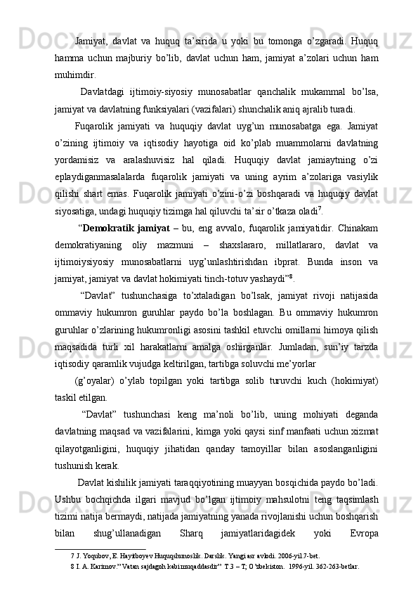 Jamiyat,   davlat   va   huquq   ta’sirida   u   yoki   bu   tomonga   o’zgaradi.   Huquq
hamma   uchun   majburiy   bo’lib,   davlat   uchun   ham,   jamiyat   a’zolari   uchun   ham
muhimdir. 
  Davlatdagi   ijtimoiy-siyosiy   munosabatlar   qanchalik   mukammal   bo’lsa,
jamiyat va davlatning funksiyalari (vazifalari) shunchalik aniq ajralib turadi. 
Fuqarolik   jamiyati   va   huquqiy   davlat   uyg’un   munosabatga   ega.   Jamiyat
o’zining   ijtimoiy   va   iqtisodiy   hayotiga   oid   ko’plab   muammolarni   davlatning
yordamisiz   va   aralashuvisiz   hal   qiladi.   Huquqiy   davlat   jamiaytning   o’zi
eplaydiganmasalalarda   fuqarolik   jamiyati   va   uning   ayrim   a’zolariga   vasiylik
qilishi   shart   emas.   Fuqarolik   jamiyati   o’zini-o’zi   boshqaradi   va   huquqiy   davlat
siyosatiga, undagi huquqiy tizimga hal qiluvchi ta’sir o’tkaza oladi 7
. 
  “ Demokratik   jamiyat   –   bu,   eng   avvalo,   fuqarolik   jamiyatidir.   Chinakam
demokratiyaning   oliy   mazmuni   –   shaxslararo,   millatlararo,   davlat   va
ijtimoiysiyosiy   munosabatlarni   uyg’unlashtirishdan   ibprat.   Bunda   inson   va
jamiyat, jamiyat va davlat hokimiyati tinch-totuv yashaydi” 8
. 
  “Davlat”   tushunchasiga   to’xtaladigan   bo’lsak,   jamiyat   rivoji   natijasida
ommaviy   hukumron   guruhlar   paydo   bo’la   boshlagan.   Bu   ommaviy   hukumron
guruhlar o’zlarining hukumronligi asosini tashkil etuvchi omillarni himoya qilish
maqsadida   turli   xil   harakatlarni   amalga   oshirganlar.   Jumladan,   sun’iy   tarzda
iqtisodiy qaramlik vujudga keltirilgan, tartibga soluvchi me’yorlar 
(g’oyalar)   o’ylab   topilgan   yoki   tartibga   solib   turuvchi   kuch   (hokimiyat)
taskil etilgan. 
  “Davlat”   tushunchasi   keng   ma’noli   bo’lib,   uning   mohiyati   deganda
davlatning maqsad va vazifalarini, kimga yoki qaysi sinf manfaati uchun xizmat
qilayotganligini,   huquqiy   jihatidan   qanday   tamoyillar   bilan   asoslanganligini
tushunish kerak. 
 Davlat kishilik jamiyati taraqqiyotining muayyan bosqichida paydo bo’ladi.
Ushbu   bochqichda   ilgari   mavjud   bo’lgan   ijtimoiy   mahsulotni   t е ng   taqsimlash
tizimi natija b е rmaydi, natijada jamiyatning yanada rivojlanishi uchun boshqarish
bilan   shug’ullanadigan   Sharq   jamiyatlaridagid е k   yoki   Е vropa
7  J. Yoqubov, E. Hayitboyev Huquqshunoslik. Darslik. Yangi asr avlodi. 2006-yil.7-bet. 
8  I. A. Karimov.” Vatan sajdagoh kabi muqaddasdir”  T.3 – T; O’zbekiston.  1996-yil. 362-263-betlar.  