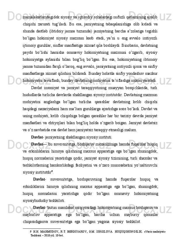 mamalakatlaridagid е k siyosiy va iqtisodiy sohalardagi nufuzli qatlamining ajralib
chiqishi   zarurati   tug’iladi.   Bu   esa,   jamiyatning   tabaqalanishiga   olib   k е ladi   va
shunda   dastlab   (ibtidoiy   jamoa   tuzumda)   jamiyatning   barcha   a’zolariga   t е gishli
bo’lgan   hokimiyat   siyosiy   mazmun   kasb   etadi,   ya’ni   u   eng   avvalo   imtiyozli
ijtimoiy guruhlar, sinflar manfaatiga  х izmat qila boshlaydi. Binobarin, davlatning
paydo   bo’lishi   hamisha   ommaviy   hokimiyatning   mazmuni   o’zgarib,   siyosiy
hokimiyatga   aylanishi   bilan   bog’liq   bo’lgan.   Bu   esa,   hokimiyatning   ibtimoiy
jamoa tuzumidan farqli o’laroq, eng avvalo, jamiyatning imtiyozli qismi va sinfiy
manfaatlarga  х izmat qilishini bildiradi. Bunday holatda sinfiy yondashuv mazkur
hokimiyatni tavsiflash, bunday davlatning mohiyatini ta’riflashga imkon yaratadi.
Davlat   insoniyat   va   jamiyat   taraqqiyotining   muayyan   bosqichlarida,   turli
hududlarda turlicha davrlarda shakllangan siyosiy institutdir. Davlatning mazmun
mohiyatini   anglashga   bo’lgan   turlicha   qarashlar   davlatning   kelib   chiqishi
haqidagi nazariyalami ham ma’lum guruhlarga ajratishga asos bo’ladi. Davlat va
uning  mohiyati,  kelib  chiqishiga  bolgan  qarashlar  har  bir   tarixiy  davrda  jamiyat
manfaatlari  va  ehtiyojlari   bilan  bog’liq  holda  o’zgarib  boigan.  Jamiyat   davlatsiz
va o’z navbatida esa davlat ham jamiyatsiz taraqqiy etmasligi malum. 
Davlat - jamiyatning shakllangan siyosiy instituti. 
Davlat—  bu suverenitetga, boshqaruv mexanizmiga hamda fuqarolar huquq
va   erkinliklarini   himoya   qilishning   maxsus   apparatiga   ega   bo’lgan   shuningdek,
huquq normalarini   yaratishga  qodir,  jamiyat  siyosiy   tizimining,  turli   shaxslar  va
tashkilotlarning hamkorlikdagi  faoliyatini  va  o’zaro  munosabatini   yo’naltiruvchi
siyosiy institutdir 9
. 
  Davlat -   suverenitetga,   boshqaruvning   hamda   fuqarolar   huquq   va
erkinliklarini   himoya   qilishning   maxsus   apparatiga   ega   bo’lgan,   shuningdek,
huquq   normalarini   yaratishga   qodir   bo’lgan   ommaviy   hokimiyatning
siyosiyhududiy tashkiloti.                                                 
  Davlat - butun mamlakat miqiyosidagi hokimiyatning maxsus boshqaruv va
majburlov   apparatiga   ega   bo’lgan,   barcha   uchun   majburiy   qonunlar
chiqaradiganva   suverenitetga   ega   bo’lgan   yagona   siyosiy   tashkilot.              
9   Н . Н .   MAHMUDOV,   R.T.   BERDIYAROV,   G.M.   ISROILOVA .   HUQUQSHUNOSLIK.   «Voris-nashriyot»
Toshkent – 2010-yil. 10-bet.   