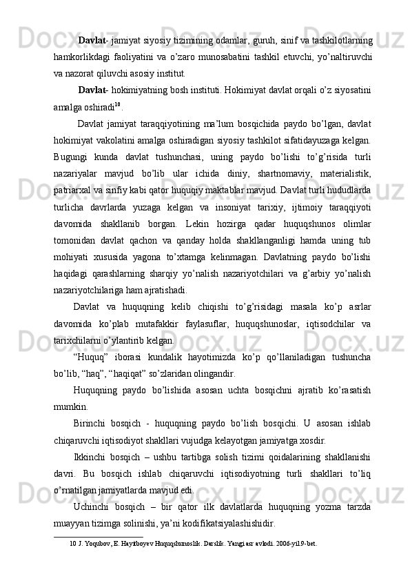 Davlat - jamiyat siyosiy tizimining odamlar, guruh, sinif va tashkilotlarning
hamkorlikdagi   faoliyatini   va   o’zaro   munosabatini   tashkil   etuvchi,   yo’naltiruvchi
va nazorat qiluvchi asosiy institut.             
  Davlat-  hokimiyatning bosh instituti. Hokimiyat davlat orqali o’z siyosatini
amalga oshiradi 10
. 
  Davlat   jamiyat   taraqqiyotining   ma’lum   bosqichida   paydo   bo’lgan,   davlat
hokimiyat vakolatini amalga oshiradigan siyosiy tashkilot sifatidayuzaga kelgan.
Bugungi   kunda   davlat   tushunchasi,   uning   paydo   bo’lishi   to’g’risida   turli
nazariyalar   mavjud   bo’lib   ular   ichida   diniy,   shartnomaviy,   materialistik,
patriarxal va sinfiy kabi qator huquqiy maktablar mavjud. Davlat turli hududlarda
turlicha   davrlarda   yuzaga   kelgan   va   insoniyat   tarixiy,   ijtimoiy   taraqqiyoti
davomida   shakllanib   borgan.   Lekin   hozirga   qadar   huquqshunos   olimlar
tomonidan   davlat   qachon   va   qanday   holda   shakllanganligi   hamda   uning   tub
mohiyati   xususida   yagona   to’xtamga   kelinmagan.   Davlatning   paydo   bo’lishi
haqidagi   qarashlarning   sharqiy   yo’nalish   nazariyotchilari   va   g’arbiy   yo’nalish
nazariyotchilariga ham ajratishadi. 
Davlat   va   huquqning   k е lib   chiqishi   to’g’risidagi   masala   ko’p   asrlar
davomida   ko’plab   mutafakkir   faylasuflar,   huquqshunoslar,   iqtisodchilar   va
tari х chilarni o’ylantirib k е lgan. 
“Huquq”   iborasi   kundalik   hayotimizda   ko’p   qo’llaniladigan   tushuncha
bo’lib, “haq”, “haqiqat” so’zlaridan olingandir. 
Huquqning   paydo   bo’lishida   asosan   uchta   bosqichni   ajratib   ko’rasatish
mumkin. 
Birinchi   bosqich   -   huquqning   paydo   bo’lish   bosqichi.   U   asosan   ishlab
chiqaruvchi iqtisodiyot shakllari vujudga k е layotgan jamiyatga  х osdir. 
Ikkinchi   bosqich   –   ushbu   tartibga   solish   tizimi   qoidalarining   shakllanishi
davri.   Bu   bosqich   ishlab   chiqaruvchi   iqtisodiyotning   turli   shakllari   to’liq
o’rnatilgan jamiyatlarda mavjud edi. 
Uchinchi   bosqich   –   bir   qator   ilk   davlatlarda   huquqning   yozma   tarzda
muayyan tizimga solinishi, ya’ni kodifikatsiyalashishidir. 
10  J. Yoqubov, E. Hayitboyev Huquqshunoslik. Darslik. Yangi asr avlodi. 2006-yil.9-bet. 
  