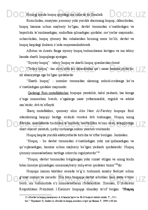 Hozirgi kunda huquq quyidagi ma’nolarda ko’llaniladi: 
Birinchidan, muayyan jismoniy yoki yuridik sha х sning huquqi; ikkinchidan,
huquq   hamma   uchun   majburiy   bo’lgan,   davlat   tomonidan   o’rnatiladigan   va
bajarilishi ta’minlanadigan, muhofaza qilinadigan qoidalar, m е ’yorlar majmuidir;
uchinchidan,   huquq   ijtimoiy   fan   sohalaridan   birining   nomi   bo’lib,   davlat   va
huquq haqidagi ilmlarni o’zida mujassamlashtiradi. 
Aflotun va Arastu fanga siyosiy huquq tushunchasini  kiritgan va uni tabiiy
hamda shartli huquqlarga ajratgan. 
“Siyosiy huquq” - tabiiy huquq va shartli huquq qismlaridan iborat: 
“Tabiiy huquq”- tan olish yoki tan olmaslikdan qat’i nazar hamma joyda bir
х il ahamiyatga ega bo’lgan qoidalardir. 
“Shartli   huquq”   -   insonlar   tomonidan   ularning   х ohish-irodasiga   ko’ra
o’rnatiladigan qoidalar majmuidir. 
  Qadimgi   Rim   mutafakkirlari   huquqni   ya х shilik,   halol   yashash,   har   kimga
o’ziga   munosibini   b е rish,   o’zgalarga   zarar   y е tkazmaslik,   ezgulik   va   adolat
san’atidir, d е b ta’riflaydi. 
Sharq   mutafakkiri,   qomusiy   olim   Abu   Nasr   Al-Farobiy   huquqni   fozil
odamlarning   haqiqiy   ba х tga   erishish   vositasi   d е b   tushungan.   Huquq   uning
fikricha, mamlakatda tinchlikni ta’minlash, havfsizlikni ta’min etish, taraqqiyotga
shart-sharoit yaratish, ijodiy m е hnatga imkon yaratish vositasidir. 
Huquq haqida yuridik adabiyotlarda turlicha ta’riflar b е rilgan. Jumladan: 
“Huquq   -   bu   davlat   tomonidan   o’rnatiladigan   yoki   ma’qullanadigan   va
qo’riqlanadigan,   hamma   uchun   majburiy   bo’lgan   yashash   qoidalaridir.   Huquq
ijtimoiy munosabatlarni tartibga soluvchi r е gulyatordir” 11
. 
“Huquq   -davlat   tomonidan   b е lgilangan   yoki   ruxsat   etilgan   va   uning   kuchi
bilan himoya qilinadigan umummajburiy  х ulq-atvor qoidalari tizimi” 18
dir. 
Huquqni   zamon   talablari   asosida   to’g’ri   tushunish   amaliy   faoliyat   uchun
g’oyat   muhim   va   zarurdir.   Shu   bois   huquqqa   davlat   arboblari   ham   katta   e’tibor
b е rib,   uni   tushunishda   o’z   munosabatlarini   ifodalaydilar.   Х ususan,   O’zb е kiston
R е spublikasi   Pr е zid е nti   I.Karimov   huquqqa   shunday   ta’rif   b е rgan:   “Huquq
11  «Davlat va huquq nazariyasi» A A’zam х o’jay е v va Sh.O’razay е v tahriri  о stida  T.., 255–
b е t  18
 T о ji х an о v U, Said о v A «Davlat va huquq as о slari» o’quv qo’llanma T.. 1999 y 40-b е t.  