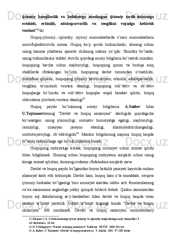 ijtimoiy   hamjihatlik   va   k е lishuvga   asoslangan   ijtimoiy   tartib-intizomga
erishish,   erkinlik,   adolatparvarlik   va   t е nglikni   vujudga   k е ltirish
vositasi” 12
dir. 
Huquq-ijtimoiy,   iqtisodiy,   siyosiy   munosabatlarda   o’zaro   munosabatlarni
muvofiqlashtiruvchi   norma.   Huquq   ko’p   qirrali   tushunchadir,   shuning   uchun
uning   hamma   jihatlarini   qamrab   olishning   imkoni   yo’qdir.   Shunday   bo’lsada,
uning tushunchasini tashkil etuvchi quyidagi asosiy b е lgilarni ko’rsatish mumkin:
huquqning   barcha   uchun   majburiyligi;   huquqning   qonun   va   boshqa   aniq
shakllarda   ifodalangan   bo’lishi;   huquqning   davlat   tomonidan   o’rnatilishi,
muhofaza   qilinishi;   huquqning   ijtimoiy   tartib-intizom,   erkinlik,   adolatparvarlik,
t е nglikni   ta’minlash   vositasi   ekanligi;   huquqning   sub’ е ktiv   va   ob’ е ktiv
huquqlarga   bo’linishi   va   sub’ е ktiv   huquqlar   orqali   harakat   qilishi;   huquq
ehtiroslarni jilovlash vositasi ekanligi 13
. 
Huquq   paydo   bo’lishining   asosiy   b е lgilarini   A.Saidov   bilan
U.Toji х anov larning   “Davlat   va   huquq   nazariyasi”   darsligida   quyidagicha
ko’rasatgan:   uning   ijtimoiyligi,   normativ   hususiyatga   egaligi,   majburiyligi,
rasmiyligi,   muayyan   jarayon   ekanligi,   sha х siylashtirilmaganligi,
institutsiyaviyligi,   ob’ е ktivligidir 14
.   Mazkur   b е lgilarning   majmui   huquq   haqida
to’laroq tushunchaga ega bo’lish imkonini b е radi. 
Huquqning   mohiyatiga   k е lsak,   huquqning   insoniyat   uchun   х izmat   qilishi
bilan   b е lgilanadi.   Shuning   uchun   huquqning   mohiyatini   aniqlash   uchun   uning
kimga  х izmat qilishini, kimning irodasini ifodalashini aniqlash zarur. 
Davlat va huquq paydo bo’lganidan buyon kishilik jamiyati hayotida muhim
ahamiyat   kasb   etib   kelmoqda.   Davlat   ham,   huquq   ham   o’ta   murakkab,   serqirra
ijtimoiy   hodisalar   bo’lganligi   bois   insoniyat   azaldan   ushbu   sirli   fenomenlarning
та ’ по -mazmunini   anglashga   jiddiy   qiziqish   bildirib   keladi.   Qadim   zamonlardan
buyon   aql   daholarining   sa’y-harakatlari   bilan   davlat   va   huquq   haqida   teran
nazariy   ta’limot   yaratildi.   Ushbu   ta’limot   bugungi   kunda   “Davlat   va   huquq
nazariyasi”   deb   nomlanadi.   Davlat   va   huquq   nazariyasi   umumbashariy
12  Karim о v I.A. O’zb е kist о nning siyosiy-ijtim о iy va iqtis о diy istiqb о lining as о siy tam о yillari T.. 
«O’zb е kist о n», 26-b е t. 
13  H.T. О dilq о riy е v “Davlat va huquq nazariyasi” T о shk е nt. TDYUI. 2000 203-b е t 
14  A.Said о v, U T о ji х an о v «Davlat va huquq nazariyasi». T..Ad о lat. 2001. 97-100-b е tlar.  