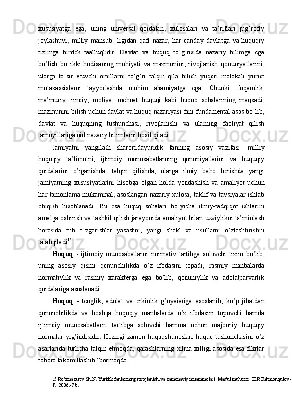 xususiyatga   ega,   uning   universal   qoidalari,   xulosalari   va   ta’riflari   jug’rofiy
joylashuvi,   milliy   mansub-   ligidan   qafi   nazar,   har   qanday   davlatga   va   huquqiy
tizimga   birdek   taalluqlidir.   Davlat   va   huquq   to’g’risida   nazariy   bilimga   ega
bo’lish   bu   ikki   hodisaning   mohiyati   va   mazmunini,   rivojlanish   qonuniyatlarini,
ularga   ta’sir   etuvchi   omillarni   to’g’ri   talqin   qila   bilish   yuqori   malakali   yurist
mutaxassislarni   tayyorlashda   muhim   ahamiyatga   ega.   Chunki,   fuqarolik,
ma’muriy,   jinoiy,   moliya,   mehnat   huquqi   kabi   huquq   sohalarining   maqsadi,
mazmunini bilish uchun davlat va huquq nazariyasi fani fundamental asos bo’lib,
davlat   va   huquqning   tushunchasi,   rivojlanishi   va   ularning   faoliyat   qilish
tamoyillariga oid nazariy bilimlarni hosil qiladi. 
Jamiyatni   yangilash   sharoitidayuridik   fanning   asosiy   vazifasi-   milliy
huquqiy   ta’limotni,   ijtimoiy   munosabatlarning   qonuniyatlarini   va   huquqiy
qoidalarini   o’iganishda,   talqin   qilishda,   ularga   ilmiy   baho   berishda   yangi
jamiyatning   xususiyatlarini   hisobga   olgan   holda   yondashish   va   amaliyot   uchun
har tomonlama mukammal, asoslangan nazariy xulosa, taklif va tavsiyalar ishlab
chiqish   hisoblanadi.   Bu   esa   huquq   sohalari   bo’yicha   ilmiy-tadqiqot   ishlarini
amalga oshirish va tashkil qilish jarayonida amaliyot bilan uzviylikni ta’minlash
borasida   tub   o’zgarishlar   yasashni,   yangi   shakl   va   usullarni   o’zlashtirishni
talabqiladi 15
. 
Huquq   -   ijtimoiy   munosabatlarni   normativ   tartibga   soluvchi   tizim   bo’lib,
uning   asosiy   qismi   qonunchilikda   o’z   ifodasini   topadi,   rasmiy   manbalarda
normativlik   va   rasmiy   xarakterga   ega   bo’lib,   qonuniylik   va   adolatparvarlik
qoidalariga asoslanadi. 
Huquq   -   tenglik,   adolat   va   erkinlik   g’oyaiariga   asoslanib,   ko’p   jihatdan
qonunchilikda   va   boshqa   huquqiy   manbalarda   o’z   ifodasini   topuvchi   hamda
ijtimoiy   munosabatlarni   tartibga   soluvchi   hamma   uchun   majburiy   huquqiy
normalar   yig’indisidir. Hozirgi   zamon huquqshunoslari  huquq  tushunchasini  o’z
asarlarida turlicha  talqin etmoqda, qarashlarning  xilma-xilligi  asosida  esa  fikrlar
tobora takomillashib ‘bormoqda. 
15  Ro’zinazarov Sh.N. Yuridik fanlarining rivojlanishi va zamonaviy muamrnolari  Mas'ul muharrir: H.R.Rahmonqulov.-
T.: 2006.-7 b.  
  