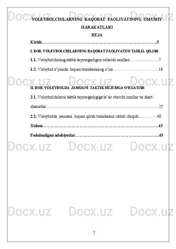 VOLEYBOLCHILARNING  RAQOBAT  FAOLIYATINING  UMUMIY
HARAKATLARI  
REJA
Kirish………………………………………………………………………...3
I. BOB.  VOLEYBOLCHILARNING  RAQOBAT FAOLIYATINI  TAHLIL QILISH
1.1.  V о l е yb о lchining taktik tayyorgarligini oshirish omillari............................7
1.2 .  Voleybol o‘yinida  hujum texnikasining o‘rni……………………………18
II. BOB.  VOLEYBOLDA  JAMOANI  TAKTIK HUJUMGA O‘RGATISH
2.1.  Voleybolchilarni taktik tayyorgarligiga ta’sir etuvchi omillar va shart-  
sharoitlar.............................................................................................................25
2. 2.   Voleybolda  jamoani  hujum qilish texnikasini ishlab chiqish …………..40
Xulosa …………………………………………………………………………43
Fodalanilgan adabiyotlar ………………………………………………….....45
2 