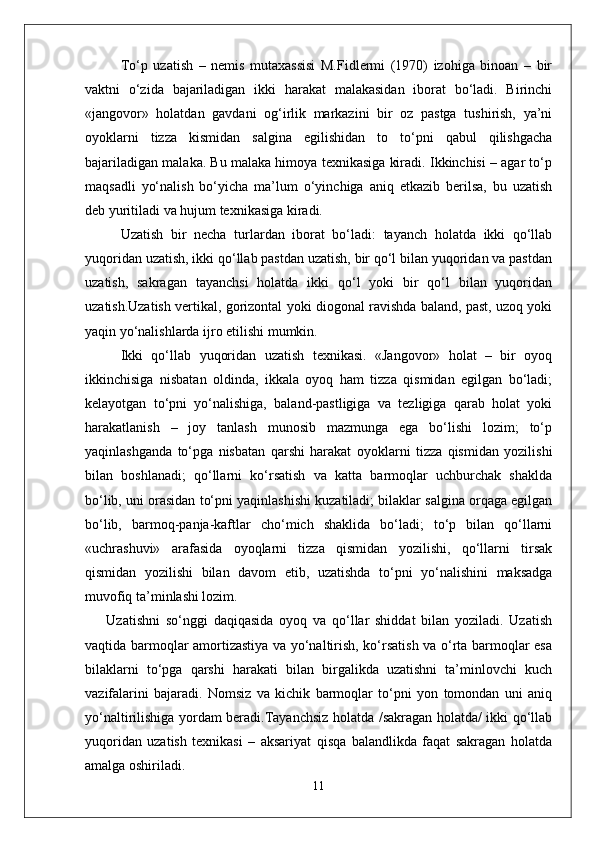To‘p   uzatish   –   nemis   mutaxassisi   M.Fidlermi   (1970)   izohiga   binoan   –   bir
vaktni   o‘zida   bajariladigan   ikki   harakat   malakasidan   iborat   bo‘ladi.   Birinchi
«jangovor»   holatdan   gavdani   og‘irlik   markazini   bir   oz   pastga   tushirish,   ya’ni
oyoklarni   tizza   kismidan   salgina   egilishidan   to   to‘pni   qabul   qilishgacha
bajariladigan malaka. Bu malaka himoya texnikasiga kiradi. Ikkinchisi – agar to‘p
maqsadli   yo‘nalish   bo‘yicha   ma’lum   o‘yinchiga   aniq   etkazib   berilsa,   bu   uzatish
deb yuritiladi va hujum texnikasiga kiradi.
Uzatish   bir   necha   turlardan   iborat   bo‘ladi:   tayanch   holatda   ikki   qo‘llab
yuqoridan uzatish, ikki qo‘llab pastdan uzatish, bir qo‘l bilan yuqoridan va pastdan
uzatish,   sakragan   tayanchsi   holatda   ikki   qo‘l   yoki   bir   qo‘l   bilan   yuqoridan
uzatish.Uzatish vertikal, gorizontal yoki diogonal ravishda baland, past, uzoq yoki
yaqin yo‘nalishlarda ijro etilishi mumkin.
Ikki   qo‘llab   yuqoridan   uzatish   texnikasi.   «Jangovor»   holat   –   bir   oyoq
ikkinchisiga   nisbatan   oldinda,   ikkala   oyoq   ham   tizza   qismidan   egilgan   bo‘ladi;
kelayotgan   to‘pni   yo‘nalishiga,   baland-pastligiga   va   tezligiga   qarab   holat   yoki
harakatlanish   –   joy   tanlash   munosib   mazmunga   ega   bo‘lishi   lozim;   to‘p
yaqinlashganda   to‘pga   nisbatan   qarshi   harakat   oyoklarni   tizza   qismidan   yozilishi
bilan   boshlanadi;   qo‘llarni   ko‘rsatish   va   katta   barmoqlar   uchburchak   shaklda
bo‘lib, uni orasidan to‘pni yaqinlashishi kuzatiladi; bilaklar salgina orqaga egilgan
bo‘lib,   barmoq-panja-kaftlar   cho‘mich   shaklida   bo‘ladi;   to‘p   bilan   qo‘llarni
«uchrashuvi»   arafasida   oyoqlarni   tizza   qismidan   yozilishi,   qo‘llarni   tirsak
qismidan   yozilishi   bilan   davom   etib,   uzatishda   to‘pni   yo‘nalishini   maksadga
muvofiq ta’minlashi lozim. 
Uzatishni   so‘nggi   daqiqasida   oyoq   va   qo‘llar   shiddat   bilan   yoziladi.   Uzatish
vaqtida barmoqlar amortizastiya va yo‘naltirish, ko‘rsatish va o‘rta barmoqlar esa
bilaklarni   to‘pga   qarshi   harakati   bilan   birgalikda   uzatishni   ta’minlovchi   kuch
vazifalarini   bajaradi.   Nomsiz   va   kichik   barmoqlar   to‘pni   yon   tomondan   uni   aniq
yo‘naltirilishiga yordam beradi.Tayanchsiz holatda /sakragan holatda/ ikki qo‘llab
yuqoridan   uzatish   texnikasi   –   aksariyat   qisqa   balandlikda   faqat   sakragan   holatda
amalga oshiriladi.
11 