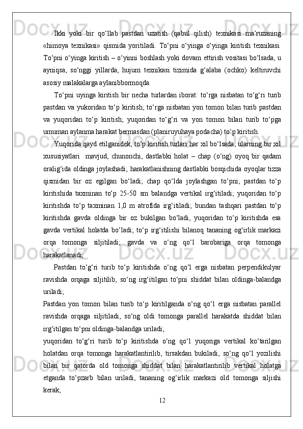 Ikki   yoki   bir   qo‘llab   pastdan   uzatish   (qabul   qilish)   texnikasi   ma’ruzaning
«himoya   texnikasi»   qismida   yoritiladi.   To‘pni   o‘yinga   o‘yinga   kiritish   texnikasi.
To‘pni o‘yinga kiritish – o‘yinni boshlash yoki dovam ettirish vositasi bo‘lsada, u
ayniqsa,   so‘nggi   yillarda,   hujum   texnikasi   tizimida   g‘alaba   (ochko)   keltiruvchi
asosiy malakalarga aylanibbormoqda. 
To‘pni   uyinga   kiritish   bir   necha   turlardan   iborat:   to‘rga   nisbatan   to‘g‘ri   turib
pastdan  va  yukoridan  to‘p  kiritish;  to‘rga  nisbatan  yon tomon  bilan turib pastdan
va   yuqoridan   to‘p   kiritish;   yuqoridan   to‘g‘ri   va   yon   tomon   bilan   turib   to‘pga
umuman aylanma harakat bermasdan (planiruyuhaya podacha) to‘p kiritish.
Yuqorida qayd etilganidek, to‘p kiritish turlari har xil bo‘lsada, ularning bir xil
xususiyatlari     mavjud,   chunonchi,   dastlabki   holat   –   chap   (o‘ng)   oyoq   bir   qadam
oralig‘ida oldinga joylashadi; harakatlanishning dastlabki bosqichida oyoqlar tizza
qismidan   bir   oz   egilgan   bo‘ladi;   chap   qo‘lda   joylashgan   to‘pni;   pastdan   to‘p
kiritishida   taxminan   to‘p   25-50   sm   balandga   vertikal   irg‘itiladi;   yuqoridan   to‘p
kiritishda   to‘p   taxminan   1,0   m   atrofida   irg‘itiladi;   bundan   tashqari   pastdan   to‘p
kiritishda   gavda   oldinga   bir   oz   bukilgan   bo‘ladi,   yuqoridan   to‘p   kiritishda   esa
gavda   vertikal   holatda   bo‘ladi;   to‘p   irg‘itilishi   bilanoq   tananing   og‘irlik   markazi
orqa   tomonga   siljitiladi;   gavda   va   o‘ng   qo‘l   barobariga   orqa   tomonga
harakatlanadi;
Pastdan   to‘g‘ri   turib   to‘p   kiritishda   o‘ng   qo‘l   erga   nisbatan   perpendikulyar
ravishda   orqaga   siljitilib,   so‘ng   irg‘itilgan   to‘pni   shiddat   bilan   oldinga-balandga
uriladi;
Pastdan   yon   tomon   bilan   turib   to‘p   kiritilganda   o‘ng   qo‘l   erga   nisbatan   parallel
ravishda   orqaga   siljitiladi,   so‘ng   oldi   tomonga   parallel   harakatda   shiddat   bilan
irg‘itilgan to‘pni oldinga-balandga uriladi;
yuqoridan   to‘g‘ri   turib   to‘p   kiritishda   o‘ng   qo‘l   yuqoriga   vertikal   ko‘tarilgan
holatdan   orqa   tomonga   harakatlantirilib,   tirsakdan   bukiladi,   so‘ng   qo‘l   yozilishi
bilan   bir   qatorda   old   tomonga   shiddat   bilan   harakatlantirilib   vertikal   holatga
etganda   to‘pzarb   bilan   uriladi,   tananing   og‘irlik   markazi   old   tomonga   siljishi
kerak;
12 