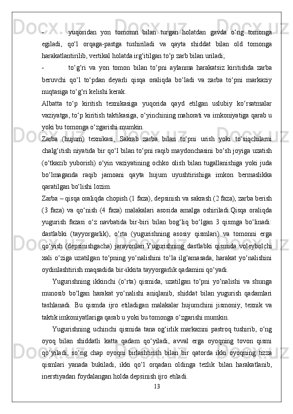 - yuqoridan   yon   tomomn   bilan   turgan   holatdan   gavda   o‘ng   tomonga
egiladi,   qo‘l   orqaga-pastga   tushiriladi   va   qayta   shiddat   bilan   old   tomonga
harakatlantirilib, vertikal holatda irg‘itilgan to‘p zarb bilan uriladi;
- to‘g‘ri   va   yon   tomon   bilan   to‘pni   aylanma   harakatsiz   kiritishda   zarba
beruvchi   qo‘l   to‘pdan   deyarli   qisqa   oraliqda   bo‘ladi   va   zarba   to‘pni   markaziy
nuqtasiga to‘g‘ri kelishi kerak.
Albatta   to‘p   kiritish   texnikasiga   yuqorida   qayd   etilgan   uslubiy   ko‘rsatmalar
vaziyatga, to‘p kiritish taktikasiga, o‘yinchining mahorati va imkoniyatiga qarab u
yoki bu tomonga o‘zgarishi mumkin.
Zarba   (hujum)   texnikasi .   Sakrab   zarba   bilan   to‘pni   urish   yoki   to‘siqchilarni
chalg‘itish niyatida bir qo‘l bilan to‘pni raqib maydonchasini bo‘sh joyiga uzatish
(o‘tkazib   yuborish)   o‘yin   vaziyatining   ochko   olish   bilan   tugallanishiga   yoki   juda
bo‘lmaganda   raqib   jamoani   qayta   hujum   uyushtirishiga   imkon   bermaslikka
qaratilgan bo‘lishi lozim.
Zarba – qisqa oraliqda chopish (1 faza), depsinish va sakrash (2 faza), zarba berish
(3   faza)   va   qo‘nish   (4   faza)   malakalari   asosida   amalga   oshiriladi.Qisqa   oraliqda
yugurish   fazasi   o‘z   navbatida   bir-biri   bilan   bog‘liq   bo‘lgan   3   qismga   bo‘linadi:
dastlabki   (tayyorgarlik),   o‘rta   (yugurishning   asosiy   qismlari)   va   tomonni   erga
qo‘yish   (depsinishgacha)   jarayonlari.Yugurishning   dastlabki   qismida   voleybolchi
xali   o‘ziga   uzatilgan   to‘pning   yo‘nalishini   to‘la   ilg‘amasada,   harakat   yo‘nalishini
oydinlashtirish maqsadida bir-ikkita tayyorgarlik qadamini qo‘yadi.
Yugurishning   ikkinchi   (o‘rta)   qismida,   uzatilgan   to‘pni   yo‘nalishi   va   shunga
munosib   bo‘lgan   harakat   yo‘nalishi   aniqlanib,   shiddat   bilan   yugurish   qadamlari
tashlanadi.   Bu   qismda   ijro   etiladigan   malakalar   hujumchini   jismoniy,   texnik   va
taktik imkoniyatlariga qarab u yoki bu tomonga o‘zgarishi mumkin.
Yugurishning   uchinchi   qismida   tana   og‘irlik   markazini   pastroq   tushirib,   o‘ng
oyoq   bilan   shiddatli   katta   qadam   qo‘yiladi,   avval   erga   oyoqning   tovon   qismi
qo‘yiladi,   so‘ng   chap   oyoqni   birlashtirish   bilan   bir   qatorda   ikki   oyoqning   tizza
qismlari   yanada   bukiladi,   ikki   qo‘l   orqadan   oldinga   tezlik   bilan   harakatlanib,
inerstiyadan foydalangan holda depsinish ijro etiladi.
13 