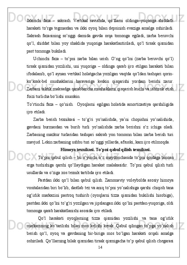 Ikkinchi   faza   –   sakrash.   Vertikal   ravishda,   qo‘llarni   oldinga–yuqoriga   shiddatli
harakati to‘rga tegmasdan va ikki oyoq bilan depsinish evaziga amalga oshiriladi.
Sakrash   fazasining   so‘nggi   damida   gavda   orqa   tomonga   egiladi,   zarba   beruvchi
qo‘l,   shiddat   bilan   yoy   shaklida   yuqoriga   harakatlantiriladi,   qo‘l   tirsak   qismidan
past tomonga bukiladi.
Uchinchi   faza   –   to‘pni   zarba   bilan   urish.   O‘ng   qo‘lni   (zarba   beruvchi   qo‘l)
tirsak   qismidan  yozilishi,   uni   yuqoriga  –  oldinga  qarab  ijro  etilgan   harakati   bilan
ifodalanib, qo‘l aynan vertikal holatgacha yozilgan vaqtda qo‘ldan tashqari qorin-
ko‘krak-bel   mushaklarini   baravariga   keskin   qisqarishi   yordam   berishi   zarur.
Zarbani taktik maksadga qarabbarcha mushaklarni qisqarish kuchi va ishtirok etish
foizi turlicha bo‘lishi mumkin.
To‘rtinchi   faza   –   qo‘nish.     Oyoqlarni   egilgan   holatida   amortizastiya   qarshiligida
ijro etiladi.
Zarba   berish   texnikasi   –   to‘g‘ri   yo‘nalishda,   ya’ni   chopishni   yo‘nalishida,
gavdani   burmasdan   va   burib   turli   yo‘nalishda   zarba   berishni   o‘z   ichiga   oladi.
Zarbaning   mazkur   turlaridan   tashqari   sakrab   yon   tomomn   bilan   zarba   berish   turi
mavjud. Lekin zarbaning ushbu turi so‘nggi yillarda, afsuski, kam ijro etilmoqda.
Himoya texnikasi. To‘pni qabul qilish texnikasi.
To‘pni qabul qilish – bu o‘yinchi o‘z maydonchasida to‘pni qoidaga binoan
erga   tushishiga   qarshi   qo‘llaydigan   harakat   malakasidir.   To‘pni   qabul   qilish   turli
usullarda va o‘ziga xos texnik tartibda ijro etiladi.
Pastdan   ikki   qo‘l   bilan   qabul   qilish.   Zamonaviy   voleybolda   asosiy   himoya
vositalaridan biri bo‘lib, dastlab tez va aniq to‘pni yo‘nalishiga qarshi chiqish tana
og‘irlik   markazini   pastroq   tushirib   (oyoqlarni   tizza   qismidan   bukilishi   hisobiga),
pastdan ikki qo‘lni to‘g‘ri yozilgan va jipslangan ikki qo‘lni pastdan-yuqoriga, oldi
tomonga qarab harakatlanishi asosida ijro etiladi.
Qo‘l   harakati   oyoqlarning   tizza   qismidan   yozilishi   va   tana   og‘irlik
markazining   ko‘tarilishi  bilan  mos  kelishi   kerak.  Qabul   qilingan  to‘pga   yo‘nalish
berish   qo‘l,   oyoq   va   gavdaning   bir-biriga   mos   bo‘lgan   harakati   orqali   amalga
oshiriladi. Qo‘llarning bilak qismidan tirsak qismigacha to‘p qabul qilish chegarasi
14 